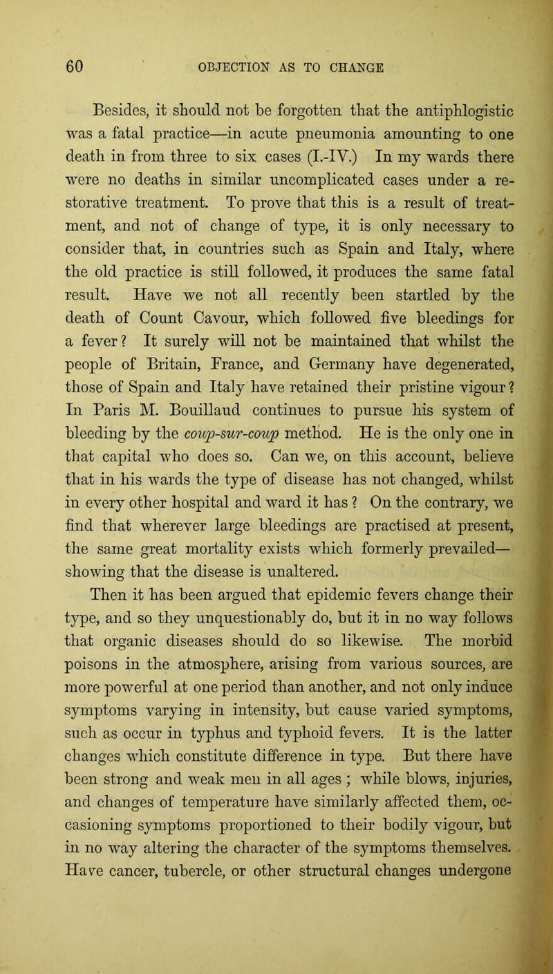 Besides, it should not he forgotten that the antiphlogistic was a fatal practice—in acute pneumonia amounting to one death in from three to six cases (I.-IV.) In my wards there were no deaths in similar uncomplicated cases under a re- storative treatment. To prove that this is a result of treat- ment, and not of change of type, it is only necessary to consider that, in countries such as Spain and Italy, where the old practice is still followed, it produces the same fatal result. Have we not all recently been startled by the death of Count Cavour, which followed five bleedings for a fever? It surely will not be maintained that whilst the people of Britain, France, and Germany have degenerated, those of Spain and Italy have retained their pristine vigour ? In Paris M. Bouillaud continues to pursue his system of bleeding by the coup-sur-coup method. He is the only one in that capital who does so. Can we, on this account, believe that in his wards the type of disease has not changed, whilst in every other hospital and ward it has ? On the contrary, we find that wherever large bleedings are practised at present, the same great mortality exists which formerly prevailed— showing that the disease is unaltered. Then it has been argued that epidemic fevers change their type, and so they unquestionably do, but it in no way follows that organic diseases should do so likewise. The morbid poisons in the atmosphere, arising from various sources, are more powerful at one period than another, and not only induce symptoms varying in intensity, but cause varied symptoms, such as occur in typhus and typhoid fevers. It is the latter changes which constitute difference in type. But there have been strong and weak men in all ages ; while blows, injuries, and changes of temperature have similarly affected them, oc- casioning symptoms proportioned to their bodily vigour, but in no way altering the character of the symptoms themselves. Have cancer, tubercle, or other structural changes undergone