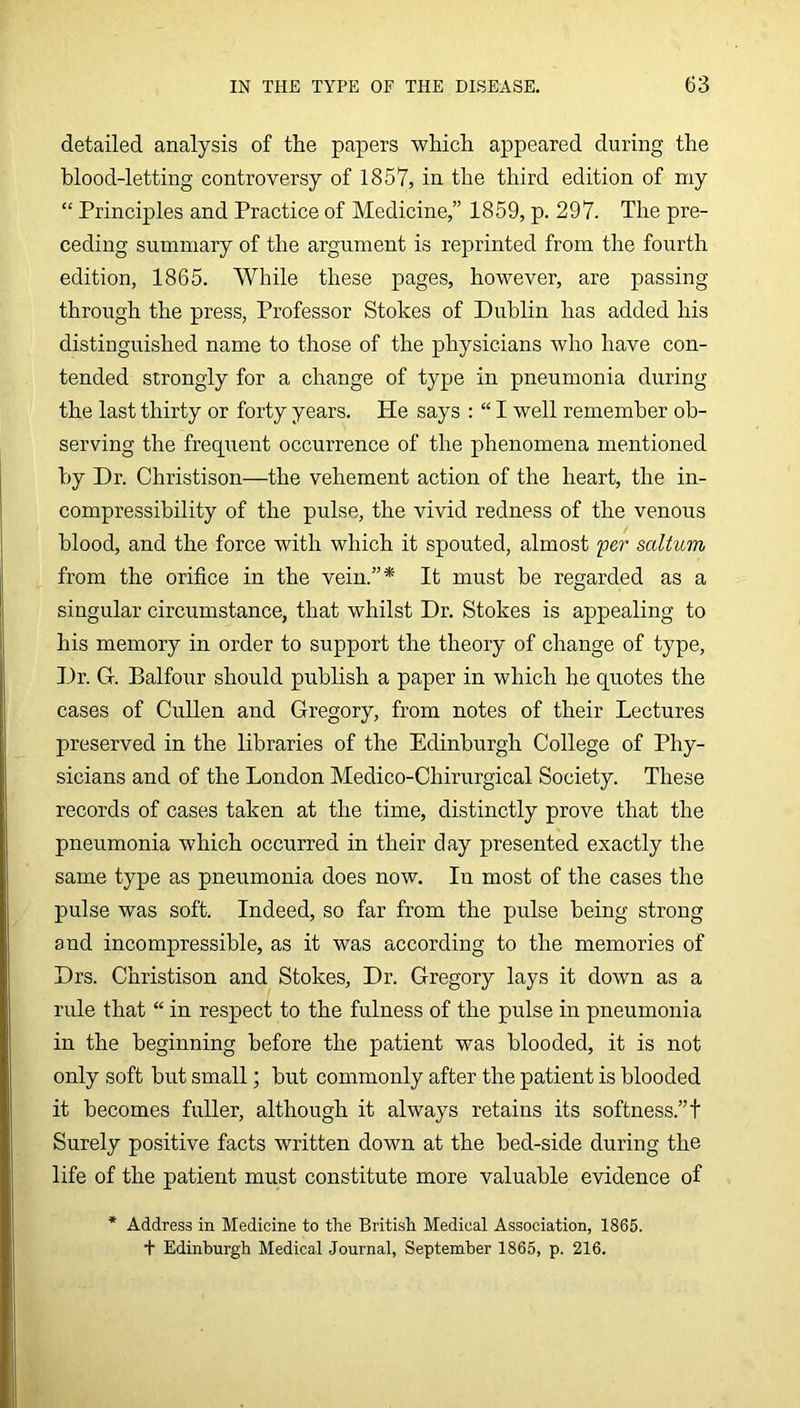 detailed analysis of the papers which appeared during the blood-letting controversy of 1857, in the third edition of my “ Principles and Practice of Medicine,” 1859, p. 297. The pre- ceding summary of the argument is reprinted from the fourth edition, 1865. While these pages, however, are passing through the press, Professor Stokes of Dublin has added his distinguished name to those of the physicians who have con- tended strongly for a change of type in pneumonia during the last thirty or forty years. He says : “ I well remember ob- serving the frequent occurrence of the phenomena mentioned by Dr. Christison—the vehement action of the heart, the in- compressibility of the pulse, the vivid redness of the venous blood, and the force with which it spouted, almost per saltum from the orifice in the vein.”* It must be regarded as a singular circumstance, that whilst Dr. Stokes is appealing to his memory in order to support the theory of change of type. Dr. G. Balfour should publish a paper in which he quotes the cases of Cullen and Gregory, from notes of their Lectures preserved in the libraries of the Edinburgh College of Phy- sicians and of the London Medico-Chirurgical Society. These records of cases taken at the time, distinctly prove that the pneumonia which occurred in their day presented exactly the same type as pneumonia does now. In most of the cases the pulse was soft. Indeed, so far from the pulse being strong and incompressible, as it was according to the memories of Drs. Christison and Stokes, Dr. Gregory lays it down as a rule that “ in respect to the fulness of the pulse in pneumonia in the beginning before the patient was blooded, it is not only soft but small; but commonly after the patient is blooded it becomes fuller, although it always retains its softness.”! Surely positive facts written down at the bed-side during the life of the patient must constitute more valuable evidence of Address in Medicine to the British Medical Association, 1865. + Edinburgh Medical Journal, September 1865, p. 216.