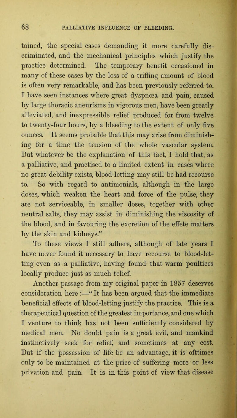 tained, the special cases demanding it more carefully dis- criminated, and the mechanical principles which justify the practice determined. The temporary benefit occasioned in many of these cases by the loss of a trifling amount of blood is often very remarkable, and has been previously referred to. I have seen instances where great dyspnoea and pain, caused by large thoracic aneurisms in vigorous men, have been greatly alleviated, and inexpressible relief produced for from twelve to twenty-four hours, by a bleeding to the extent of only five ounces. It seems probable that this may arise from diminish- ing for a time the tension of the whole vascular system. But whatever be the explanation of this fact, I hold that, as a palliative, and practised to a limited extent in cases where no great debility exists, blood-letting may still be had recourse to. So with regard to antimonials, although in the large doses, which weaken the heart and force of the pulse, they are not serviceable, in smaller doses, together with other neutral salts, they may assist in diminishing the viscosity of the blood, and in favouring the excretion of the effete matters by the skin and kidneys.” To these views I still adhere, although of late years I have never found it necessary to have recourse to blood-let- ting even as a palliative, having found that warm poultices locally produce just as much telief. Another passage from my original paper in 1857 deserves consideration here :—“ It has been argued that the immediate beneficial effects of blood-letting justify the practice. This is a therapeutical question of the greatest importance, and one which I venture to think has not been sufiiciently considered by medical men. ISTo doubt pain is a great evil, and mankind instinctively seek for relief, and sometimes at any cost. But if the possession of life be an advantage, it is ofttimes only to be maintained at the price of suffering more or less privation and pain. It is in this point of view that disease