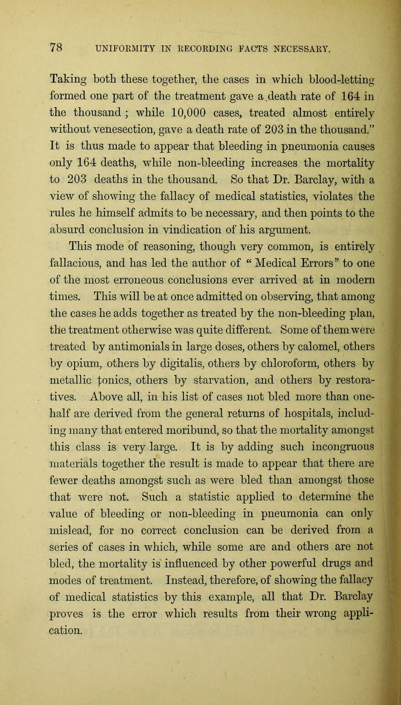 Taking both these together, the cases in which blood-letting formed one part of the treatment gave a , death rate of 164 in the thousand ; while 10,000 cases, treated almost entirely without venesection, gave a death rate of 203 in the thousand.” It is thus made to appear that bleeding in pneumonia causes only 164 deaths, while non-bleeding increases the mortahty to 203 deaths in the thousand. So that Dr. Barclay, with a view of showing the fallacy of medical statistics, violates the rules he himself admits to be necessary, and then points to the absurd conclusion in vindication of his argument. This mode of reasoning, though very common, is entirely fallacious, and has led the author of “ Medical Errors” to one of the most erroneous conclusions ever arrived at in modern times. This will be at once admitted on observing, that among the cases he adds together as treated by the non-bleeding plan, the treatment otherwise was quite different. Some of them were treated by antimonials in large doses, others by calomel, others by opimn, others by digitalis, others by chloroform, others by metallic |;onics, others by starvation, and others by restora- tives. Above all, in his list of cases not bled more than one- half are derived from the general returns of hospitals, includ- ing many that entered moribund, so that the mortality amongst this class is very large. It is by adding such incongruous materials together the result is made to appear that there are fewer deaths amongst such as were bled than amongst those that were not. Such a statistic applied to determine the value of bleeding or non-bleeding in pneumonia can only mislead, for no correct conclusion can be derived from a series of cases in which, while some are and others are not bled, the mortality is' influenced by other powerful drugs and modes of treatment. Instead, therefore, of showing the fallacy of medical statistics by this example, all that Dr. Barclay proves is the error which results from their wrong appli- cation.