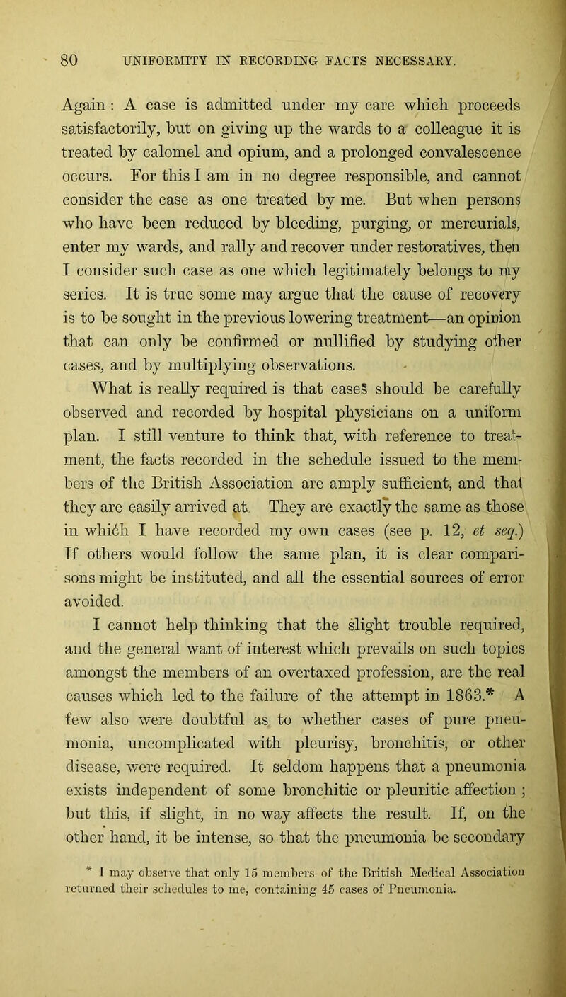 Again : A case is admitted under my care which proceeds satisfactorily, hut on giving up the wards to a colleague it is treated by calomel and opium, and a prolonged convalescence occurs. For this I am iu no degree responsible, and cannot consider the case as one treated by me. But when persons who have been reduced by bleeding, purging, or mercurials, enter my wards, and rally and recover under restoratives, then I consider such case as one which legitimately belongs to niy series. It is true some may argue that the cause of recovery is to be sought in the previous lowering treatment—an opinion that can only be confirmed or nullified by studying other cases, and by multiplying observations. What is really required is that caseS should be carefully observed and recorded by hospital physicians on a uniform plan. I still venture to think that, with reference to treat- ment, the facts recorded in the schedule issued to the mem- bers of the British Association are amply sufficient, and that they are easily arrived at They are exactly the same as those in whidh I have recorded my own cases (see p. 12, ct seq) If others would follow the same plan, it is clear compari- sons might be instituted, and all the essential sources of error avoided. I cannot help thinking that the slight trouble required, and the general want of interest which prevails on such topics amongst the members of an overtaxed profession, are the real causes which led to the failure of the attempt in 1863.* A few also were doubtful as to whether cases of pure pneu- monia, uncomplicated with pleurisy, bronchitis, or other disease, were required. It seldom happens that a pneumonia exists independent of some bronchitic or pleuritic affection ; but this, if slight, in no way affects the result. If, on the other hand, it be intense, so that the pneumonia be secondary * I may observe that only 15 members of the British Medical Association returned their schedules to me, containing 45 cases of Pneumonia.