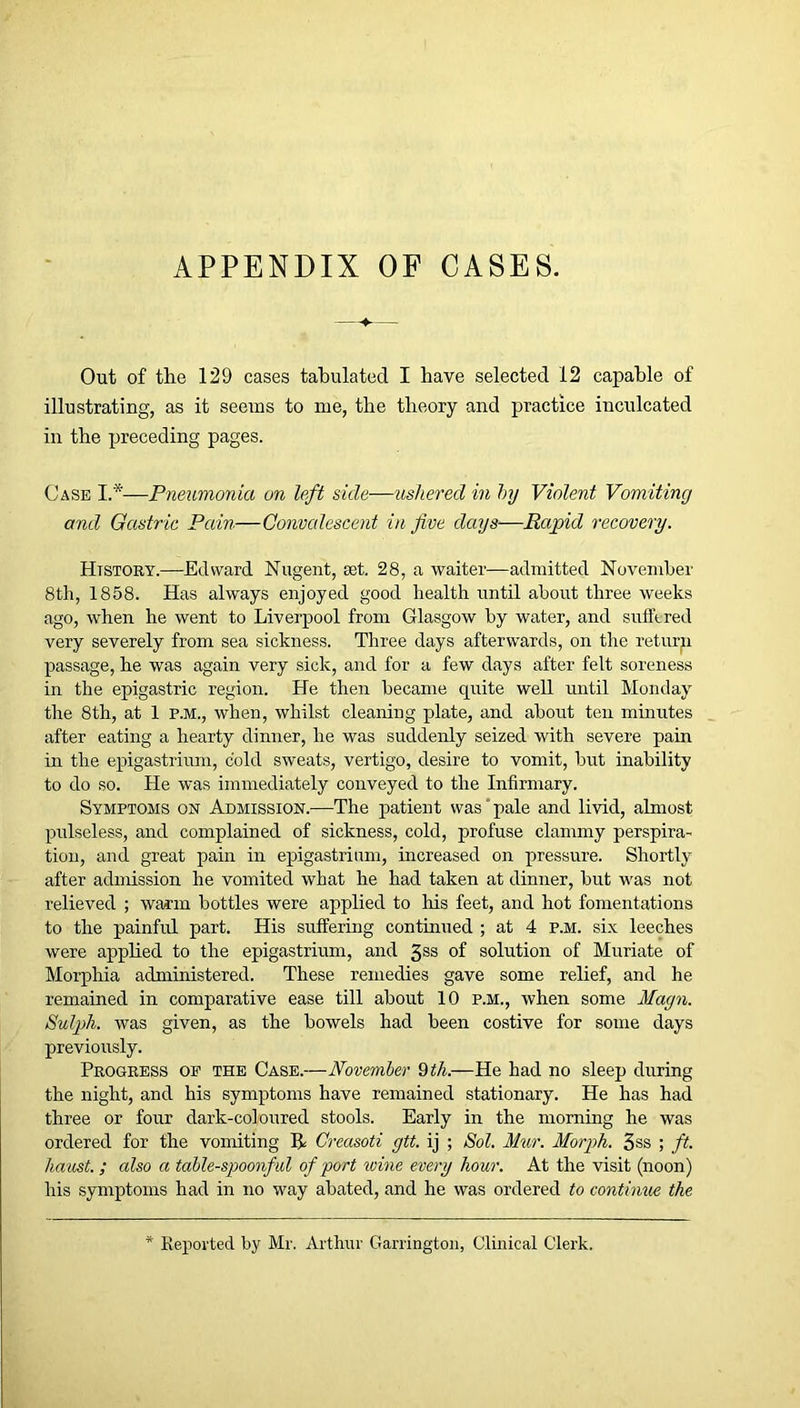 APPENDIX OF CASES. Out of the 129 cases tabulated I have selected 12 capable of illustrating, as it seems to me, the theory and practice inculcated in the preceding pages. Case I.*—Pneumonia on left side—ushered in hy Violent Vomiting and Gastric Pain—Convalescent in Jive days—Rapid recovery. History.—Edward Nugent, set. 28, a waiter—admitted November 8th, 1858. Has always enjoyed good health until about three weeks ago, when he went to Liverpool from Glasgow by water, and suffered very severely from sea sickness. Three days afterwards, on the retm-n passage, he was again very sick, and for a few days after felt soreness in the epigastric region. He then became quite well until Monday the 8th, at 1 p.m., when, whilst cleaning plate, and about ten minutes after eating a hearty dinner, he was suddenly seized with severe pain in the epigastrium, cold sweats, vertigo, desire to vomit, but inability to do so. He was immediately conveyed to the Infirmary. Symptoms on Admission.—The patient was'pale and livid, almost pulseless, and complained of sickness, cold, profuse clammy perspira- tion, and great pain in epigastrium, increased on pressure. Shortly after admission he vomited what he had taken at dinner, but was not relieved ; warm bottles were applied to his feet, and hot fomentations to the painful part. His suffering continued ; at 4 p.m. six leeches were applied to the epigastrium, and 5ss of solution of Muriate of Morphia administered. These remedies gave some relief, and he remained in comparative ease till about 10 P.M., when some Magn. Sulph. was given, as the bowels had been costive for some days previously. Progress of the Case.—November 9 th.—He had no sleep during the night, and his symptoms have remained stationary. He has had three or four dark-coloured stools. Early in the morning he was ordered for the vomiting R Creasoti gtt. ij ; Sol. Mur. Morph. 3ss ; ft. ha ust.; also a table-spoonful of port wine every hour. At the visit (noon) his symptoms had in no way abated, and he was ordered to contimie the