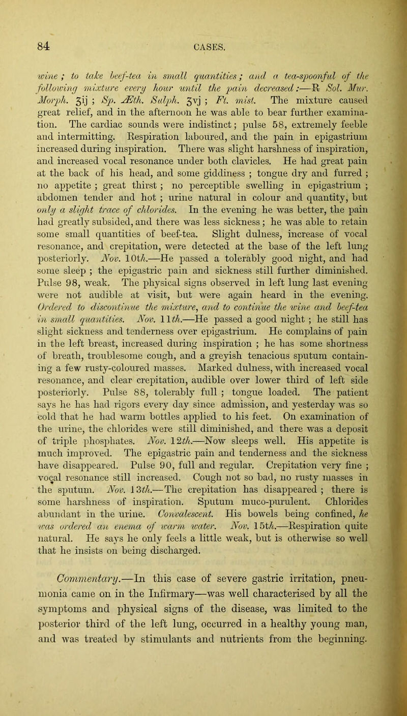 wine ; to take heef-tea in small quantities; and a tea-spoonful of the following mixture every hour until the pain decreased:—R Sol. Mur. Morph. 3ij ; Sp. MSth. Sulph. 3vj ; Ft. inist. The mixture caused great relief, and in the afternoon he was ahle to bear further examina- tion. The cardiac sounds were indistinct; pulse 58, extremely feeble and intermitting. Eespiration laboured, and the pain in epigastrium increased during inspiration. There was slight harshness of inspiration, and increased vocal resonance under both clavicles. He had great pain at the back of his head, and some giddiness ; tongue dry and furred ; no appetite ; great thirst; no perceptible swelling in epigastrium ; abdomen tender and hot ; urine natural in colour and quantity, but o)dy a slight trace of chlorides. In the evening he was better, the pain had greatly subsided, and there was less sickness ; he was able to retain some small quantities of beef-tea. Slight dulness, increase of vocal resonance, and crepitation, were detected at the base of the left lung posteriorly. Nov. lOt/t.—He passed a tolerably good night, and had some sleep ; the epigastric pain and sickness still further diminished. Pulse 98, weak. The physical signs observed in left lung last evening were not audible at visit, but were again heard in the evening. Ordered to discontinue the mixture, and to continue the wine and heef-tea in small quantities. Nov. Wth.—He passed a good night ; he still has slight sickness and tenderness over epigastrium. He complains of pain in the left breast, increased during inspiration ; he has some shortness of breath, troublesome cough, and a greyish tenacious sputum contain- ing a few rusty-coloured masses. Marked dulness, with increased vocal resonance, and clear crepitation, audible over lower third of left side posteriorly. Pulse 88, tolerably full ; tongue loaded. The patient says he has had rigors every day since admission, and yesterday was so cold that he had warm bottles applied to his feet. On examination of the urine, the chlorides were still diminished, and there was a deposit of triple phosphates. Nov. \2th.—Now sleeps well. His appetite is much improved. The epigastric pain and tenderness and the sickness have disappeared. Pulse 90, full and regular. Crepitation very fine ; vocal resonance still increased. Cough not so bad, no rusty masses in the sputum. Nov. 13</t.—The crepitation has disappeared; there is some harshness of inspiration. Sputum muco-purulent. Chlorides abundant in the urine. Convalescent. His bowels being confined, he was ordered an enema of warm icater. Nov. 15t/i.—Respiration quite natural. He says he only feels a little weak, but is otherwise so well that he insists on being discharged. Commentary.—In this case of severe gastric irritation, pneu- monia came on in the Infirmary—was well characterised by all the symptoms and physical signs of the disease, was limited to the posterior third of the left lung, occurred in a healthy young man, and was treated by stimulants and nutrients from the beginning.