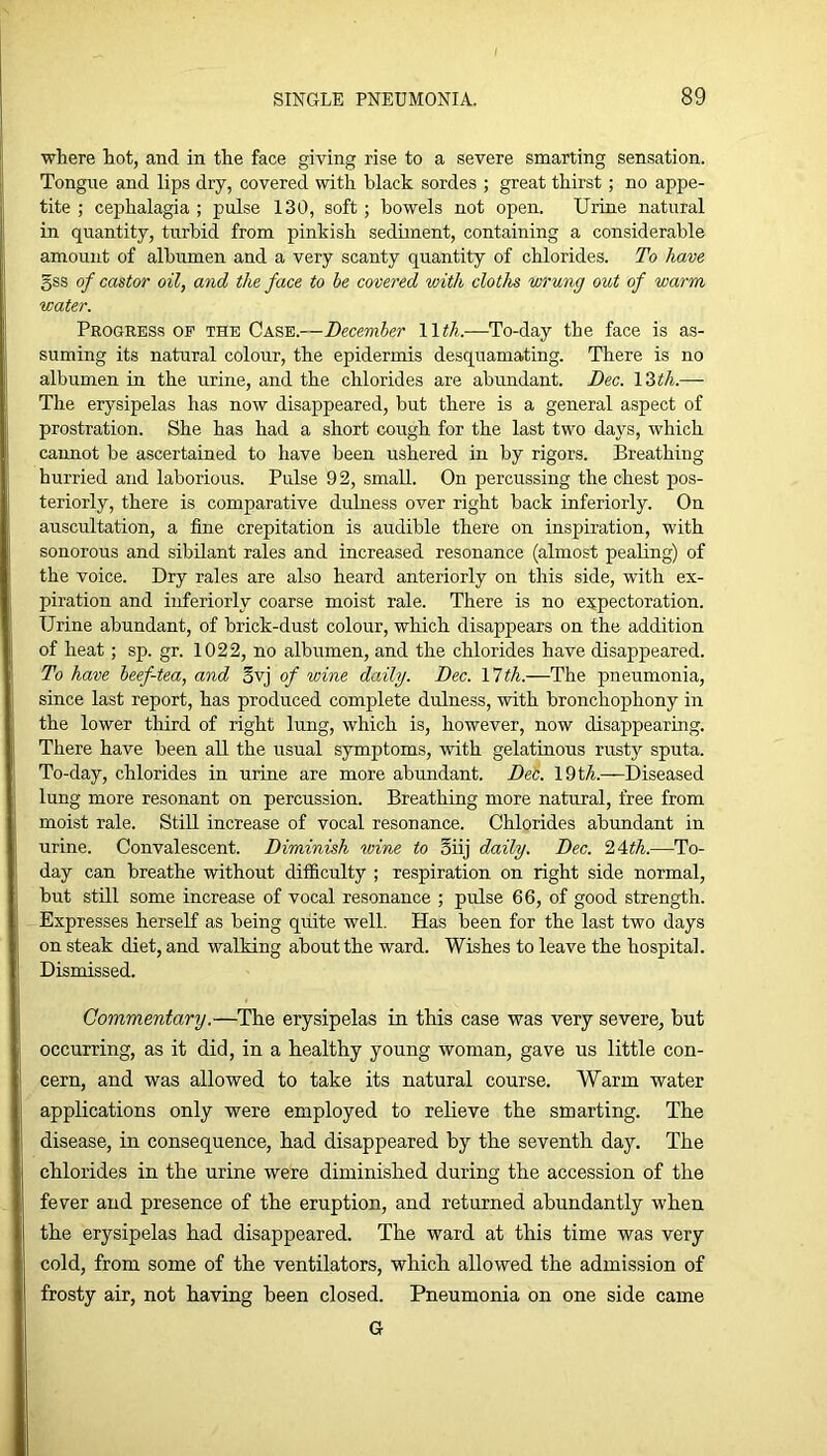 where hot, and in the face giving rise to a severe smarting sensation. Tongue and lips dry, covered with black sordes ; great thirst; no appe- tite ; cephalagia ; pulse 130, soft; bowels not open. Urine natural in quantity, turbid from pinkish sediment, containing a considerable amount of albumen and a very scanty quantity of chlorides. To have gss of castor oil, and the face to he covered with cloths wrung out of warm water. Progress op the Case.—December Wth.—To-day the face is as- suming its natural colour, the epidermis desquamating. There is no albumen in the urine, and the chlorides are abundant. Dec. 12th.— The erysipelas has now disappeared, but there is a general aspect of prostration. She has had a short cough for the last two days, which cannot be ascertained to have been ushered in by rigors. Breathing hurried and laborious. Pulse 92, small. On percussing the chest pos- teriorly, there is comparative dulness over right back interiorly. On auscultation, a fine crepitation is audible there on inspiration, with sonorous and sibilant rales and increased resonance (almost pealing) of the voice. Dry rales are also heard anteriorly on this side, with ex- piration and inferiorly coarse moist rale. There is no expectoration. Urine abundant, of brick-dust colour, which disappears on the addition of heat; sp. gr. 1022, no albumen, and the chlorides have disappeared. To have heef-tea, and gvj of wine daily. Dec. 11 th.—The pneumonia, since last report, has produced complete dulness, with bronchophony in the lower third of right lung, which is, however, now disappearing. There have been all the usual symptoms, with gelatinous rusty sputa. To-day, chlorides in urine are more abundant. Deb. 19t/i.—Diseased lung more resonant on percussion. Breathing more natural, free from moist rale. Still increase of vocal resonance. Chlorides abundant in urine. Convalescent. Diminish wine to 5iij daily. Dec. 24<A.—To- day can breathe without difficulty ; respiration on right side normal, but still some increase of vocal resonance ; pulse 66, of good strength. Expresses herseK as being quite well. Has been for the last two days on steak diet, and walking about the ward. Wishes to leave the hospital. Dismissed. Commentary.—The erysipelas in this case was very severe, but occurring, as it did, in a healthy young woman, gave us little con- cern, and was allowed to take its natural course. Warm water applications only were employed to relieve the smarting. The disease, in consequence, had disappeared by the seventh day. The chlorides in the urine were diminished during the accession of the fever and presence of the eruption, and returned abundantly when the erysipelas had disappeared. The ward at this time was very cold, from some of the ventilators, which allowed the admission of frosty air, not having been closed. Pneumonia on one side came G