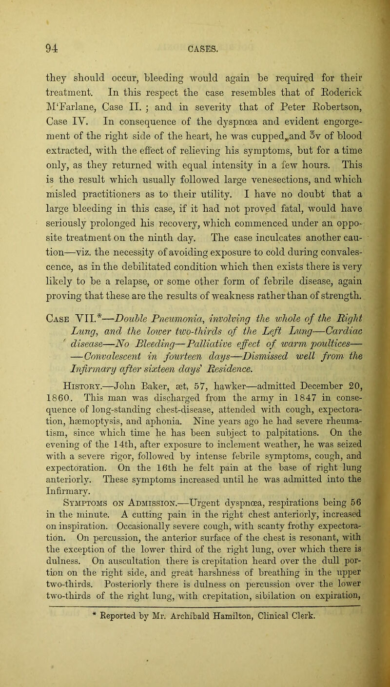 they should occur, bleeding would again he required for their treatment. In this respect the case resembles that of Eoderick ]\I‘Farlane, Case II. ; and in severity that of Peter Eobertson, Case IV. In consequence of the dyspnoea and evident engorge- ment of the right side of the heart, he was cupped,,and 5v of blood extracted, with the effect of relieving his symptoms, but for a time only, as they returned with equal intensity in a few hours. This is the result which usually followed large venesections, and which misled practitioners as to their utility. I have no doubt that a large bleeding in this case, if it had not proved fatal, would have seriously prolonged his recovery, which commenced under an oppo- site treatment on the ninth day. The case inculcates another cau- tion—viz. the necessity of avoiding exposure to cold during convales- cence, as in the debilitated condition which then exists there is very likely to be a relapse, or some other form of febrile disease, again proving that these are the results of weakness rather than of strength. Case VII.*—Double Pneumonia, involving the whole of the Right Lung, and the lower two-thirds of the Left I/img—Cardiac disease—No Bleeding—Palliative effect of warm poultices— —Convalescent in fourteen days—Dismissed well from- the Infirmary after sixteen days' Residence. History.—John Baker, set. 57, hawker—admitted December 20, 1860. This man was discharged from the army in 1847 in conse- quence of long-standing chest-disease, attended with cough, expectora- tion, haemoptysis, and aphonia. Nine years ago he had severe rheuma- tism, since which time he has been subject to palpitations. On the evening of the 14th, after exposure to inclement weather, he was seized with a severe rigor, followed by intense febrile symptoms, cough, and expectoration. On the 16th he felt pain at the base of right lung anteriorly. These symptoms increased untd. he was admitted into the Infirmary. Symptoms on Admission.—Urgent dyspnoea, respirations being 56 in the minute. A cutting pain in the right chest anteriorly, increased on inspiration. Occasionally severe cough, with scanty frothy expectora- tion. On percussion, the anterior surface of the chest is resonant, with the exception of the lower third of the right lung, over which there is dulness. On auscultation there is crepitation heard over the dull por- tion on the right side, and great harshness of breathing in the upper two-thirds. Posteriorly there is dulness on percussion over the lower two-thirds of the right lung, with crejiitation, sibilation on expiration,