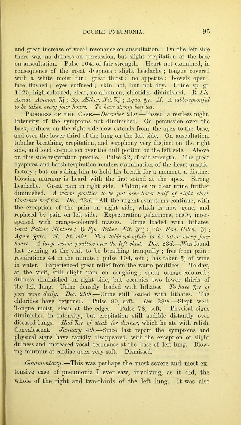 and great increase of vocal resonance on auscultation. On the left side there was no dulness on percussion, hut slight crepitation at the base on auscultation. Pulse 104, of fair strength. Heart not examined, iu consequence of the great dyspnoea ; slight headache ; tongue covered with a white moist fur ; great thirst ; no appetite ; bowels open ; face flushed ; eyes suffused ; skin hot, but not dry. Urine sp. gr. 1025, high-coloured, clear, no albumen, chlorides diminished. R Liq. Acetat. Ammon. §j ; jASther. Nit. 3ij ; Aquce gv. M. A tahle-spoonful to he taken every four hours. To have strong heef-tea. Progbess op the Case.—December '2,1st.—Passed a restless night. Intensity of the symptoms not diminished. On percussion over the back, dulness on the right side nov\r extends from the apex to the base, and over the lower third of the lung on the left side. On auscultation, tubular breathing, crepitation, and a3gojDhony very distinct on the right side, and loud crepitation over the dull portion on the left side. Above on this side respiration puerile. Pulse 92, of fair strength. The great dyspnoea and harsh respiration renders examination of the heart unsatis- factory ; but on asking him to hold his breath for a moment, a distinct blowing murmur is heard with the first sound at the apex. Strong headache. Great pain in right side, Chlorides in clear urine further diminished. A warm poultice to he put over lower half of right chest. Continue heef-tea. Dec. 22<f.—All the urgent symptoms continue, with the exception of the pain on right side, which is now gone, and replaced by pain on left side; Expectoration gelatinous, rusty, inter- spersed with orange-coloured masses. Urine loaded with lithates. Omit Saline Mixture; R Sp. Mother. Nit. 5iij ; Vin. Sem. Colch. 5j ; Aguce gvss. Af. Ft. mist. Two tahle-spoonfals to he taken every four hours. A large warm poultice over the left chest. Dec. 22>d.—rWas found last evening at the visit to be breathing tranquilly ; free from pain ; respirations 44 in the minute ; pulse 104, soft ; has taken gj of wine in water. Experienced great relief from the warm poultices. To-day, at the visit, still slight pain on coughing ; sputa orange-coloured ; dulness diminished on right side, but occupies two lower thirds of the left lung. Urine densely loaded with lithates. To have giv of port wine daily. Dec. 2Mh.—Urine still loaded with lithates. Tlie chlorides have returned. Pulse 80, soft. Dec. 28i/i.—Slept well. Tongue moist, clean at the edges. Pulse 78, soft. Physical signs diminished in intensity, but crepitation still audible distantly over diseased lungs. Had 5iv of steak for dinner, which he ate with relish. Convalescent. January 4,th.—Since last report the symptoms and physical signs have rapidly disappeared, with the exception of slight dulness and increased vocal resonance at the base of left limg. BIoav- ing murmur at cardiac apex very soft. Dismissed. —This was perhaps the most severe and most ex- tensive case of pneumonia I ever saw, involving, as it did, the whole of the right and two-thirds of the left lung. It was also
