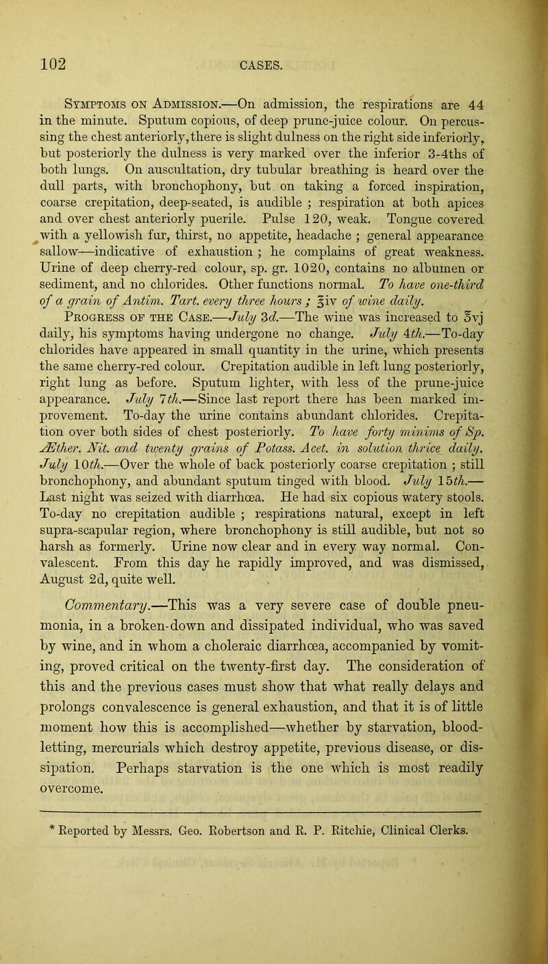 Symptoms on Admission.—On admission, the respirations are 44 in the minute. Sputum copious, of deep prune-juice colour. On percus- sing the chest anteriorly, there is slight dulness on the right side inferiorly, hut posteriorly the dulness is very marked over the inferior 3-4ths of both lungs. On auscultation, dry tubular breathing is heard over the dull parts, with bronchophony, but on taking a forced inspiration, coarse crepitation, deep-seated, is audible ; respiration at both apices and over chest anteriorly puerile. Pulse 120, weak. Tongue covered ^with a yellowish fur, thirst, no appetite, headache ; general appearance sallow—indicative of exhaustion ; he complains of great weakness. Urine of deep cherry-red colour, sp. gr. 1020, contains no albumen or sediment, and no chlorides. Other functions normal. To have one-third of a grain of Antim. Tart, every three hours ; of wine daily. Progress op the Case.—July 3<f.—The wine was increased to ovj daily, his symptoms having undergone no change. July Ath.—To-day chlorides have appeared in small quantity in the urine, which presents the same cherry-red colour. Crepitation audible in left lung posteriorly, right lung as before. Sputum lighter, with less of the prune-juice appearance. July 1th.—Since last report there has been marked im- provement. To-day the urine contains abundant chlorides. Crepita- tion over both sides of chest posteriorly. To have forty minims of Sp. jJSther. Nit. and twenty grains of Potass. Acet. in solution thrice daily. July lOiJ/i.—Over the whole of back posteriorly coarse crepitation ; still bronchophony, and abundant sputum tinged with blood. July 15t/i.— Last night was seized with diarrhoea. He had six copious watery stools. To-day no crepitation audible ; respirations natural, except in left supra-scapular region, where bronchophony is still audible, but not so harsh as formerly. Urine now clear and in every way normal. Con- valescent. From this day he rapidly improved, and was dismissed, August 2d, quite well. Commentary.—This was a very severe case of double pneu- monia, in a broken-down and dissipated individual, who was saved by wine, and in whom a choleraic diarrhoea, accompanied by vomit- ing, proved critical on the twenty-first day. The consideration of this and the previous cases must show that what really delays and prolongs convalescence is general exhaustion, and that it is of little moment how this is accomplished—whether by starvation, blood- letting, mercurials which destroy appetite, previous disease, or dis- sipation. Perhaps starvation is the one which is most readily overcome. Reported by Messrs. Geo. Robertson and R. P. Ritchie, Clinical Clerks.