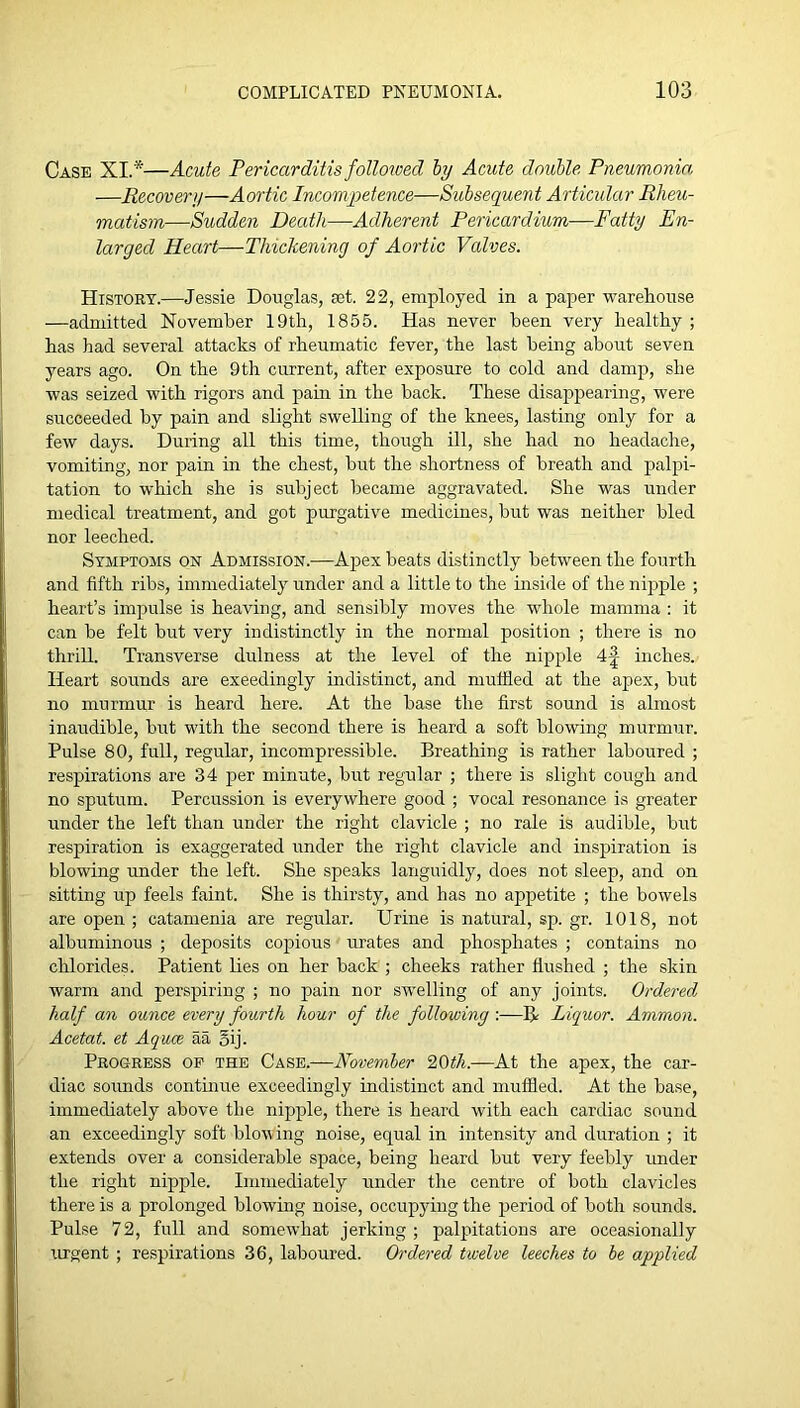 Case XI.*—Acute Pericarditis followed hy Acute douhle Pneumonia —Recovery—Aortic Incompetence—Subsequent Articular Rheu- matism—Sudden Death—Adherent Pericardium—Fatty En- larged Heart—Thickening of Aortic Valves. History.—Jessie Douglas, aet. 22, employed in a paper warehouse —admitted November 19th, 1855. Has never been very healthy ; has had several attacks of rheumatic fever, the last being about seven years ago. On the 9th current, after exposure to cold and damp, she was seized with rigors and pain in the back. These disappearing, were succeeded hy pain and slight swelling of the knees, lasting only for a few days. During all this time, though ill, she had no headache, vomiting, nor pain in the chest, but the shortness of breath and palpi- tation to which she is subject became aggravated. She was under medical treatment, and got purgative medicines, but was neither bled nor leeched. Symptoms on Admission.—Apex beats distinctly between the fourth and fifth ribs, immediately under and a little to the inside of the nipple ; heart’s impulse is heaving, and sensildy moves the v'hole mamma : it can be felt but very indistinctly in the normal position ; there is no thrill. Transverse dulness at the level of the nipple inches. Heart sounds are exeedingly indistinct, and muffied at the apex, but no murmur is heard here. At the base the first sound is almost inaudible, but with the second there is heard a soft blowing murmur. Pulse 80, full, regular, incompressible. Breathing is rather laboured ; respirations are 34 per minute, but regular ; there is slight cough and no sputum. Percussion is everywhere good ; vocal resonance is greater under the left than under the right clavicle ; no rale is audible, but respiration is exaggerated under the right clavicle and inspiration is blowing under the left. She speaks languidly, does not sleep, and on sitting up feels faint. She is thirsty, and has no appetite ; the bowels are open ; catamenia are regular. Urine is natural, sp. gr. 1018, not albuminous ; deposits copious mutes and phosphates ; contains no chlorides. Patient lies on her back ; cheeks rather flushed ; the skin warm and perspiring ; no pain nor swelling of any joints. Ordered half an ounce every fourth hour of the following :—R Liquor. Ammon. Acetat. et Aquee aa oij. Progress of the Case.—November '20th.—At the apex, the car- diac sounds contmue exceedingly indistinct and inufiied. At the base, immediately above the nipple, there is heard with each cardiac sound an exceedingly soft blov ing noise, equal in intensity and duration ; it extends over a considerable space, being heard but very feebly under the right nipple. Immediately under the centre of both clavicles there is a prolonged blowing noise, occupying the period of both sounds. Pulse 72, full and somewhat jerking ; palpitations are occasionally urgent; respirations 36, laboured. Ordered twelve leeches to he applied