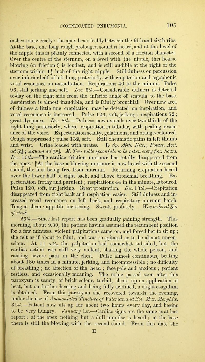 inches transversely; the apex beats feebly between the fifth and sixth ribs. At the base, one long rough prolonged sound is heard, and at the level of the nipple this is plainly connected with a second of a friction character. Over the centre of the sternum, on a level with the nij^ple, this hoarse blowing (or friction ?) is loudest, and is still audible at the right of the sternum within 1^ inch of the right nipple. Still dulness on percussion over inferior haK of left lung posteriorly, with crepitation and mgophonic vocal resonance on auscultation. Eespirations 40 in the minute. Pulse 96, still jerking and soft. Bee. 6iA.—Considerable dulness is detected to-day on the right side from the inferior angle of scapula to the base. Respiration is almost inaudible, and is faintly bronchial. Over new area of dulness a little fine crepitation may be detected on inspiration, and vocal resonance is increased. Pulse 126, soft, jerking ; respirations 52 ; great dyspnoea. Dec. Qth.—Dulness now extends over two-thirds of the right lung posteriorly, where respiration is tubular, with pealing reson- ance of the voice. Expectoration scanty, gelatinous, and orange-coloured. Cough suppressed ; pulse 132, soft. Still rheumatic pains in left thumb and wrist. Urine loaded with urates. R Sp. JEth. Nitr.; Potass. Acet. ad 3ij ; Agruam ad gvj. M. Two table-spoonfuls to be taken every four hours. Dec. \Qth.—The cardiac friction murmur has totally disappeared from the apex.' f'At the base a blowing murmur is now heard with the second sound, the first being free from murmur. Returning crepitation heard over the lower half of right back, and above bronchial breathing. Ex- pectoration frothy and purulent; respirations 44 in the minute, laboured. Pulse 120, soft, but jerking. Great prostration. Dec.lZth.—Crepitation disappeared from right back and respiration easier. Still dulness and in- creased vocal resonance on left back, and respiratory murmur harsh. Tongue clean ; appetite increasing. Sweats profusely. Was ordered giv of steak. '2.Qth.—Since last report has been gradually gainmg strength. This morning, about 9.30, the patient having assumed the recumbent position for a few minutes, violent palpitations came on, and forced her to sit up; she felt as if about to faint, and was so agitated as to be almost uncon- scious. At 11 A.M., the palpitation had somewhat subsided, but the cardiac action was still very violent, shaking the whole person, and causing severe pain in the chest. Pulse almost continuous, beating about 180 times m a minute, jerking, and incompressible ; no difficulty of breathing ; no affection of the head ; face pale and anxious ; patient restless, and occasionally moaning. The urine passed soon after this paroxysm is scanty, of brick colour, turbid, clears up on application of heat, but on further heating and being fully acidified, a slight coagulum is obtained. From this paroxysm she recovered towards the evening, under the use of Ammoniated Tincture of Valerian and Sol. Mur. Morphice. Zlst.—Patient now sits up for about two hours every clay, and begins to be very hungry. January IsA—Cardiac signs are the same as at last report; at the apex nothing but a dull impulse is heard ; at the base there is still the blowing with the second sound. From this date she H