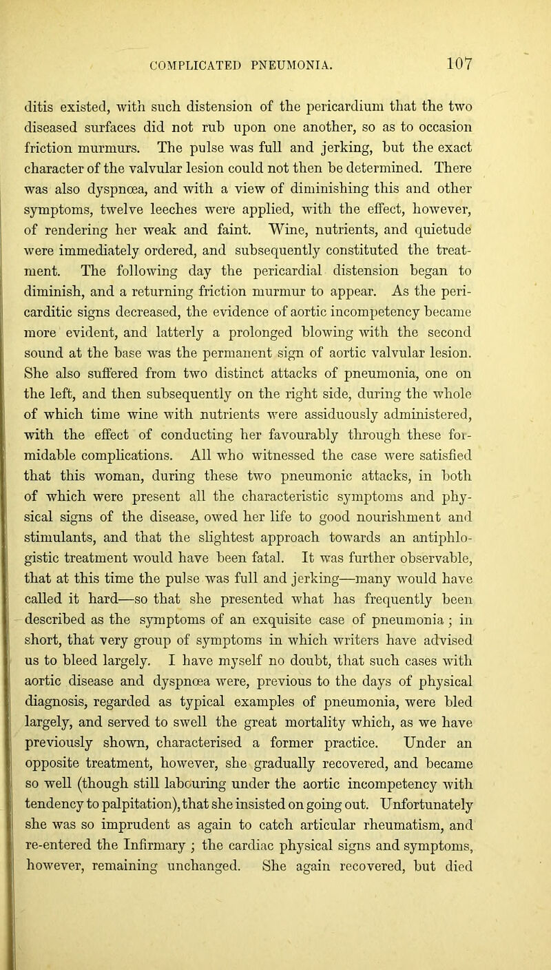 ditis existed, witii such distension of the pericardium that the two diseased surfaces did not rub upon one another, so as to occasion friction murmurs. The pulse was full and jerking, hut the exact character of the valvular lesion could not then be determined. There was also dyspnoea, and with a view of diminishing this and other symptoms, twelve leeches were applied, with the effect, however, of rendering her weak and faint. Wine, nutrients, and quietude were immediately ordered, and subsequently constituted the treat- ment. The following day the pericardial distension began to diminish, and a returning friction murmur to appear. As the peri- carditic signs decreased, the evidence of aortic incompetency became more evident, and latterly a prolonged blowing with the second sound at the base was the permanent sign of aortic valvular lesion. She also suffered from two distinct attacks of pneumonia, one on the left, and then subsequently on the right side, during the whole of which time wine with nutrients were assiduously administered, with the effect of conducting her favourably through these for- midable complications. All who witnessed the case were satisfied that this woman, during these two pneumonic attacks, in both of which were present all the characteristic symptoms and phy- sical signs of the disease, owed her life to good nourishment and stimulants, and that the slightest approach towards an antiphlo- gistic treatment would have been fatal. It was further observable, that at this time the pulse was full and jerking—many would have called it hard—so that she presented what has frequently been described as the symptoms of an exquisite case of pneumonia ■ in short, that very group of symptoms in which writers have advised us to bleed largely. I have myself no doubt, that such cases with aortic disease and dyspnoea were, previous to the days of physical diagnosis, regarded as typical examples of pneumonia, were bled largely, and served to swell the great mortality which, as we have previously shown, characterised a former practice. Under an opposite treatment, however, she gradually recovered, and became so well (though still labouring under the aortic incompetency with tendency to palpitation), that she insisted on going out. Unfortunately she was so imprudent as again to catch articular rheumatism, and re-entered the Infirmary ; the cardiac physical signs and symptoms, however, remaining unchanged. She again recovered, but died