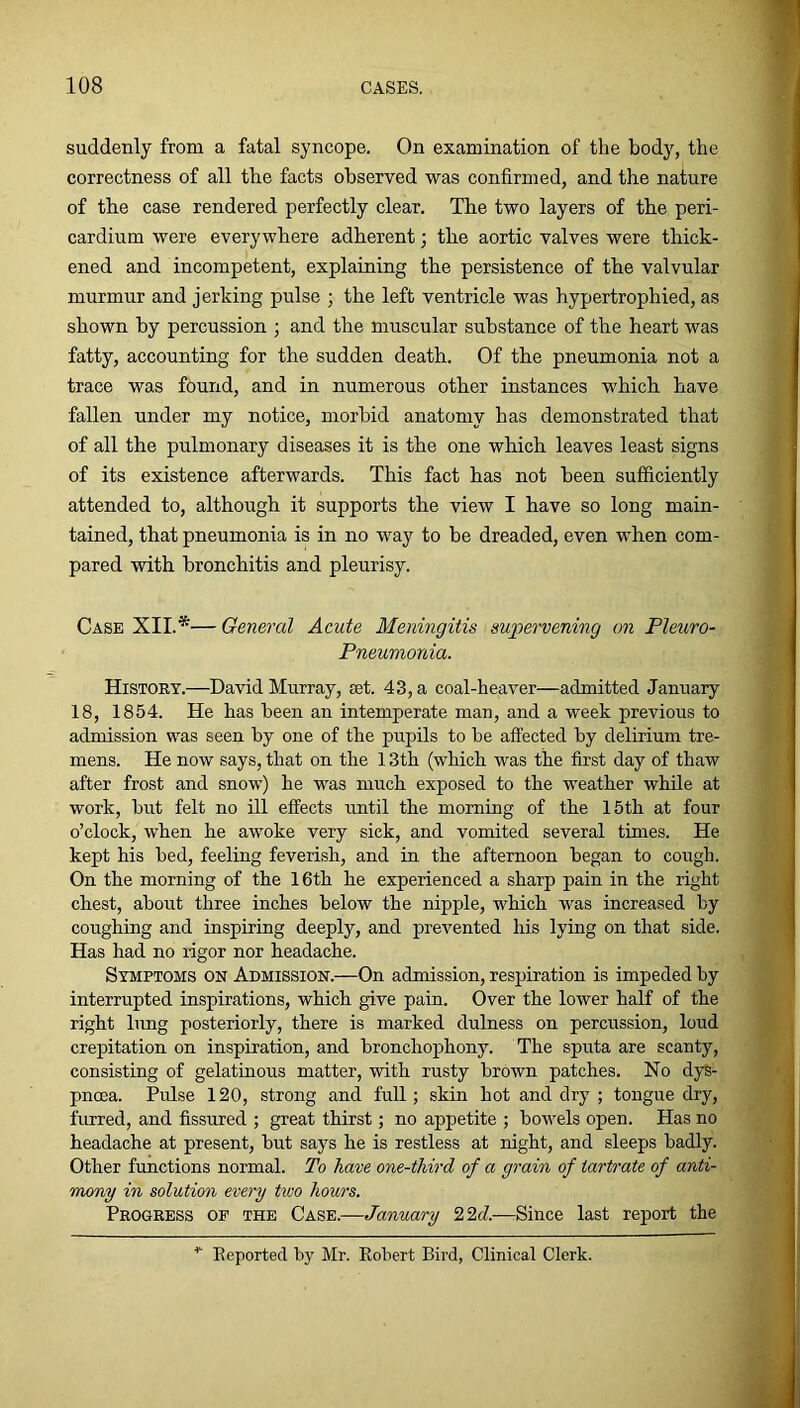 suddenly from a fatal syncope. On examination of the body, the correctness of all the facts observed was confirmed, and the nature of the case rendered perfectly clear. The two layers of the peri- cardium were everywhere adherent; the aortic valves were thick- ened and incompetent, explaining the persistence of the valvular murmur and jerking pulse ; the left ventricle was hypertrophied, as shown by percussion ; and the muscular substance of the heart was fatty, accounting for the sudden death. Of the pneumonia not a trace was found, and in numerous other instances which have fallen under my notice, morbid anatomy has demonstrated that of all the pulmonary diseases it is the one which leaves least signs of its existence afterwards. This fact has not been sufficiently attended to, although it supports the view I have so long main- tained, that pneumonia is in no way to be dreaded, even when com- pared with bronchitis and pleurisy. Case XII.*— General Acute Meningitis supervening on Pleuro- Pneumonia. History.—David Murray, set. 43, a coal-heaver—admitted January 18, 1854. He has been an intemperate man, and a week previous to admission was seen by one of the pupils to be affected by delirium tre- mens. He now says, that on the 13th (which was the first day of thaw after frost and snow) he was much exposed to the weather while at work, but felt no ill effects until the morning of the 15th at four o’clock, when he awoke very sick, and vomited several times. He kept his bed, feeling feverish, and in the afternoon began to cough. On the morning of the 16th he experienced a sharp pain in the right chest, about three inches below the nipple, which was increased by coughing and inspiring deeply, and prevented his lying on that side. Has had no ligor nor headache. Symptoms on Admission.—On admission, respiration is impeded by interrupted inspirations, which give pain. Over the lower half of the right hmg posteriorly, there is marked dulness on percussion, loud crepitation on inspiration, and bronchophony. The sputa are scanty, consisting of gelatinous matter, with rusty brown patches. No dys- pncea. Pulse 120, strong and full; skin hot and dry ; tongue dry, furred, and fissured ; great thirst; no appetite ; bowels open. Has no headache at present, but says he is restless at night, and sleeps badly. Other functions normal. To have one-third of a grain of tartrate of anti- mony in solution every two hours. Progress of the Case.—January 22c?.-—Since last report the Eeported by Mr. Eobert Bird, Clinical Clerk.