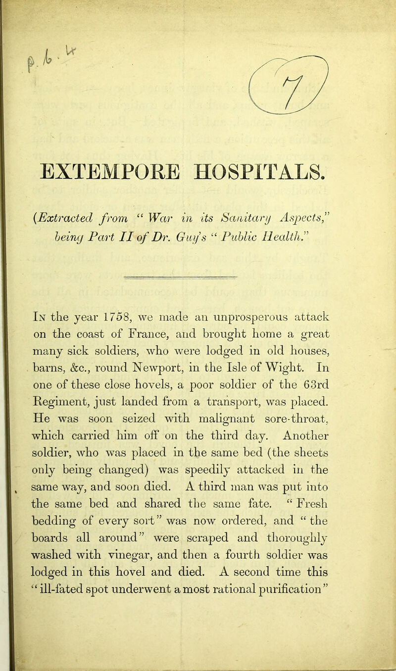 EXTEMPORE HOSPITALS {Extracted from “ War in its Sanitary Aspects,” heimj Part II of Dr. Guy s “ Public Healtli,” In the year 1758, we made an unprosperoiis attack on the coast of France, and brought home a great many sick soldiers, who were lodged in old houses, barns, &c., round Newport, in the Isle of Wight. In one of these close hovels, a poor soldier of the 63rd Regiment, just landed from a transport, was placed. He was soon seized with malignant sore-throat, which carried him off on the third day. Another soldier, who was placed in the same bed (the sheets only being changed) was speedily attacked in the same way, and soon died. A third man was put into the same bed and shared the same fate. “ Fresh bedding of every sort ” was now ordered, and “ the boards all around” were scraped and tlioroughly washed with vinegar, and then a fourth soldier was lodged in this hovel and died. A second time this “ ill-fated spot underwent a most rational purification”