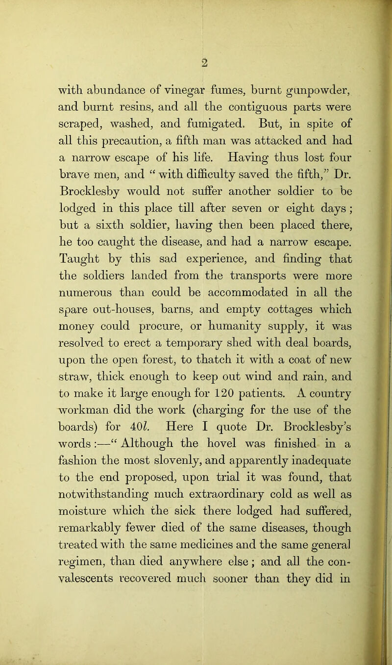 with abundance of vinegar fumes, burnt gunpowder, and burnt resins, and all the contiguous parts were scraped, washed, and fumigated. But, in spite of all this precaution, a fifth man was attacked and had a narrow escape of his life. Having thus lost four brave men, and “ with difficulty saved the fifth,'’ Dr. Brocklesby would not suffer another soldier to be lodged in this place till after seven or eight days; but a sixth soldier, having then been placed there, he too caught the disease, and had a narrow escape. Taught by this sad experience, and finding that the soldiers landed from the transports were more numerous than could be accommodated in all the spare out-houses, barns, and empty cottages which money could procure, or humanity supply, it was resolved to erect a temporary shed with deal boards, upon the open forest, to thatch it with a coat of new straw, thick enough to keep out wind and rain, and to make it large enough for 120 patients. A country workman did the work (charging for the use of the boards) for 40Z. Here I quote Dr. Brocklesby’s words:—“ Although the hovel was finished in a fashion the most slovenly, and apparently inadequate to the end proposed, upon trial it was found, that notwithstanding much extraordinary cold as well as moisture which the sick there lodged had suffered, remarkably fewer died of the same diseases, though treated with the same medicines and the same general regimen, than died anywhere else; and all the con- valescents recovered much sooner than they did in