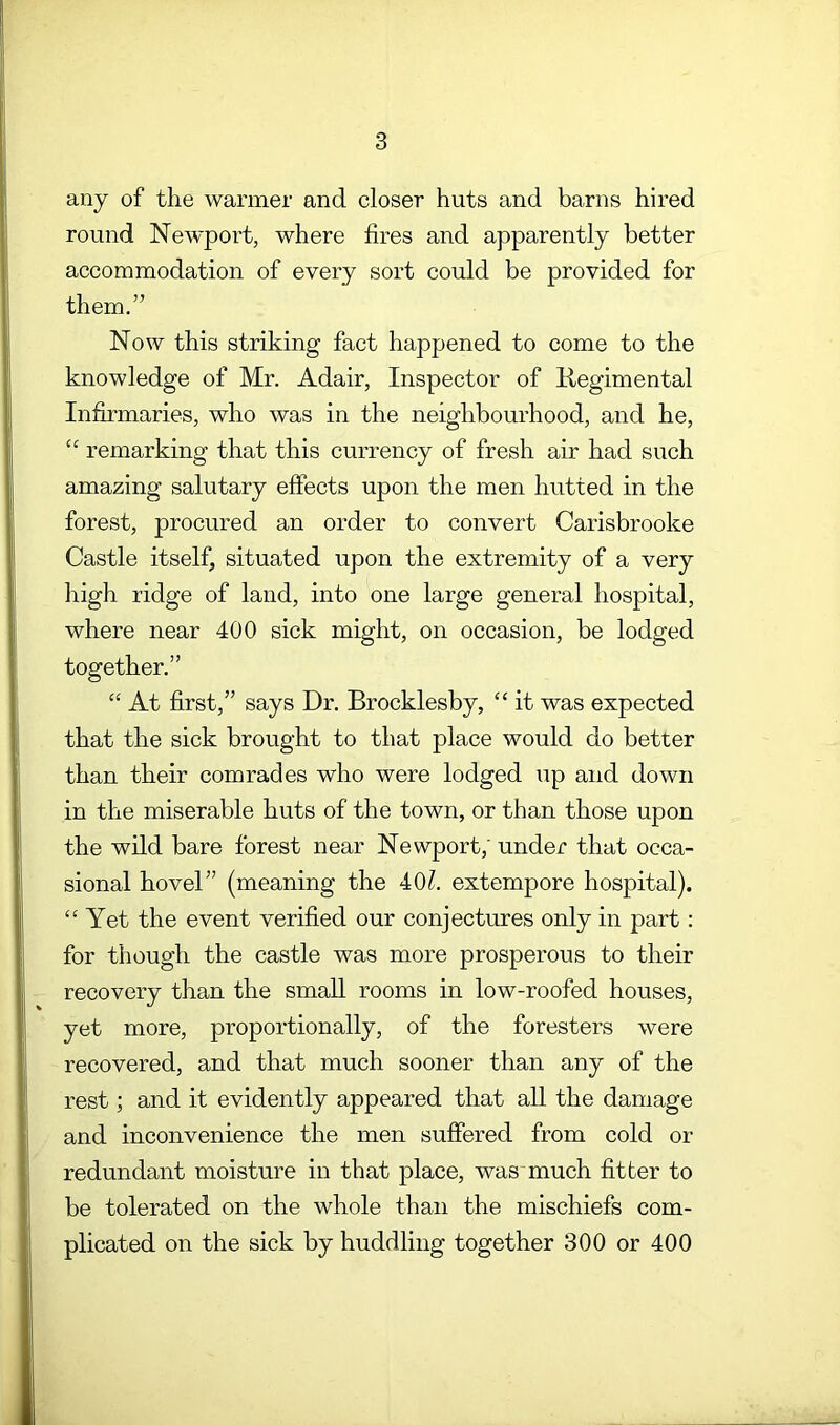 any of the warmer and closer huts and barns hired round Newport, where fires and apparently better accommodation of every sort could be provided for them.” Now this striking fact happened to come to the knowledge of Mr. Adair, Inspector of Negimental Infirmaries, who was in the neighbourhood, and he, “ remarking that this currency of fresh air had such amazing salutary effects upon the men hutted in the forest, procured an order to convert Carisbrooke Castle itself, situated upon the extremity of a very high ridge of laud, into one large general hospital, where near 400 sick might, on occasion, be lodged together.” “ At first,” says Dr. Brocklesby, “ it was expected that the sick brought to that place would do better than their comrades who were lodged up and down in the miserable huts of the town, or than those upon the wild bare forest near Newport,' under that occa- sional hovel” (meaning the 40?. extempore hospital). “Yet the event verified our conjectures only in part: for though the castle was more prosperous to their recovery than the small rooms in low-roofed houses, yet more, proportionally, of the foresters were recovered, and that much sooner than any of the rest; and it evidently appeared that all the damage and inconvenience the men suffered from cold or redundant moisture in that place, was much fitter to be tolerated on the whole than the mischiefs com- plicated on the sick by huddling together 300 or 400