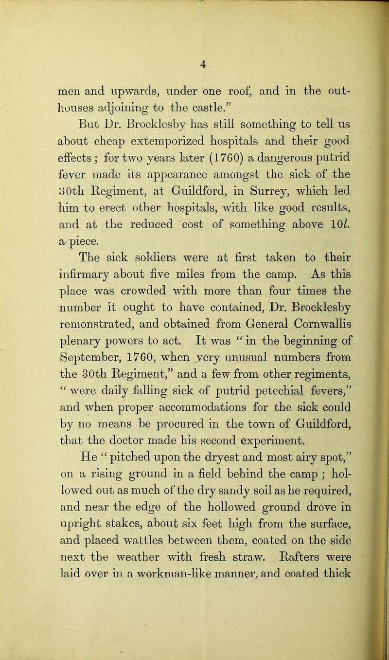 men and upwards, under one roof, and in the out- houses adjoining to the castle.” But Dr. Brocklesby has still something to tell us about cheap extemporized hospitals and their good effects ; for two years later (1760) a dangerous putrid fever made its appearance amongst the sick of the 30th Begiment, at Guildford, in Surrey, which led him to erect other hospitals, with like good results, and at the reduced cost of something above 10?. a- piece. The sick soldiers were at first taken to their infirmary about five miles from the camp. As this place was crowded with more than four times the number it ought to have contained. Dr. Brocklesby remonstrated, and obtained from General Cornwallis plenary powers to act. It was “ in the beginning of September, 1760, when very unusual numbers from the 30th Begiment,” and a few from other regiments, “ were daily falling sick of putrid petechial fevers,” and when proper accommodations for the sick could by no means be procured in the town of Guildford, that the doctor made his second experiment. He “ pitched upon the dryest and most airy spot,” on a rising ground in a field behind the camp ; hol- lowed out as much of the dry sandy soil as he required, and near the edge of the hollowed ground drove in upright stakes, about six feet high from the surface, and placed wattles between them, coated on the side next the weather with fresh straw. Bafters were laid over in a workman-like manner, and coated thick