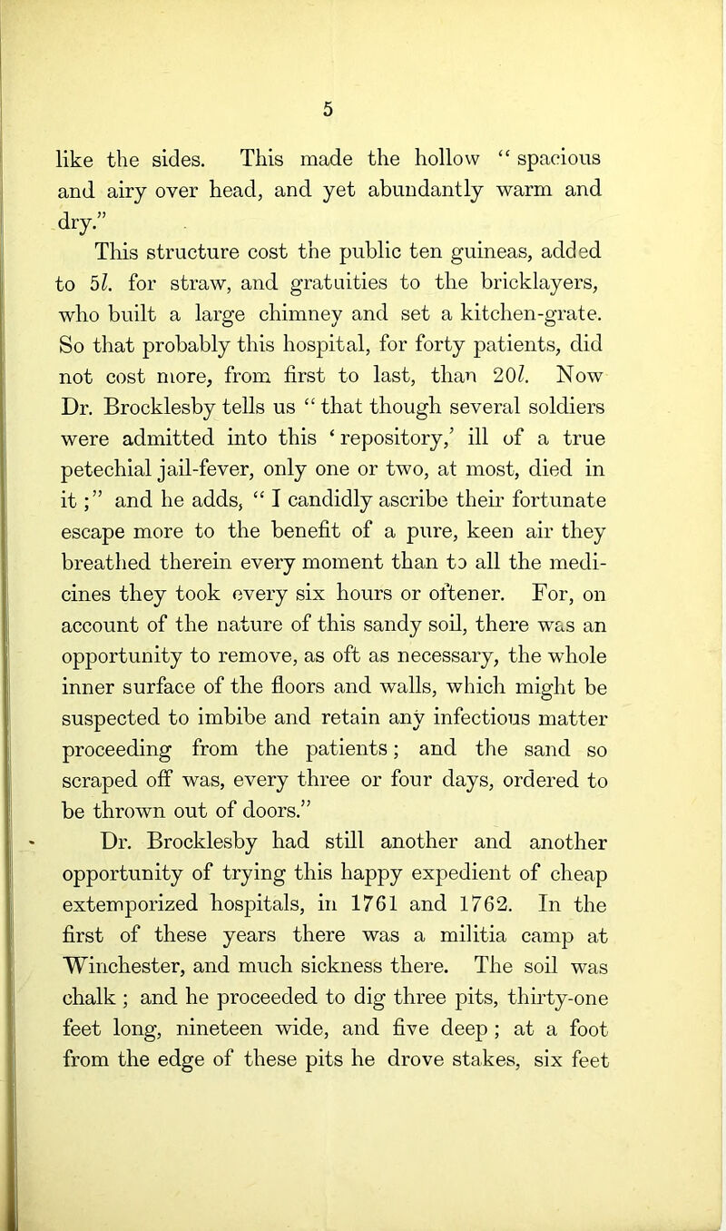 like the sides. This made the hollow “ spacious and airy over head, and yet abundantly warm and dry.” This structure cost the public ten guineas, added to bl. for straw, and gratuities to the bricklayers, who built a large chimney and set a kitchen-grate. So that probably this hospital, for forty patients, did not cost more, from first to last, than 20?. Now Dr. Brocklesby tells us “ that though several soldiers were admitted into this ‘ repository,’ ill of a true petechial jail-fever, only one or two, at most, died in itand he adds, “ I candidly ascribe their fortunate escape more to the benefit of a pure, keen air they breathed therein every moment than to all the medi- cines they took every six hours or often er. For, on account of the nature of this sandy soil, there was an opportunity to remove, as oft as necessary, the whole inner surface of the floors and walls, which might be suspected to imbibe and retain any infectious matter proceeding from the patients; and the sand so scraped off was, every three or four days, ordered to be thrown out of doors.” Dr. Brocklesby had still another and another opportunity of trying this happy expedient of cheap extemporized hospitals, in 1761 and 1762. In the first of these years there was a militia camp at Winchester, and much sickness there. The soil was chalk ; and he proceeded to dig three pits, thirty-one feet long, nineteen wide, and five deep ; at a foot from the edge of these pits he drove stakes, six feet