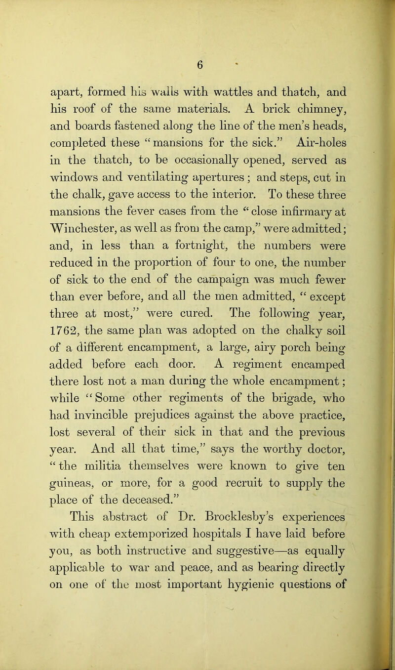 apart, formed his wails with wattles and thatch, and his roof of the same materials. A brick chimney, and boards fastened along the line of the men’s heads, comjdeted these “ mansions for the sick.” Air-holes in the thatch, to be occasionally opened, served as windows and ventilating apertures ; and steps, cut in the chalk, gave access to the interior. To these three mansions the fever cases from the “ close infirmary at Winchester, as well as from the camp,” were admitted; and, in less than a fortnight, the numbers were reduced in the proportion of four to one, the number of sick to the end of the campaign was much fewer than ever before, and all the men admitted, “ except three at most,” were cured. The following year, 1762, the same plan was adopted on the chalky soil of a different encampment, a large, airy porch being- added before each door. A regiment encamped there lost not a man during the whole encampment; while “ Some other regiments of the brigade, who had invincible prejudices against the above practice, lost several of their sick in that and the previous year. And all that time,” says the worthy doctor, “ the militia themselves were known to give ten guineas, or more, for a good recruit to supply the place of the deceased.” This abstract of Dr. Brocklesby’s experiences with cheap extemporized hospitals I have laid before you, as both instructive and suggestive—as equally applicable to war and peace, and as bearing directly on one of the most important hygienic questions of