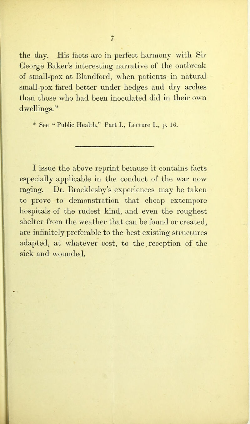 the day. His facts are in perfect harmony with Sir George Baker s interesting narrative of the outbreak of small-pox at Blandford, when patients in natural small-pox fared better under hedges and dry arches than those who had been inoculated did in their own dwellings. * * See “ Public Health,” Parti., Lecture I., p. 16. I issue the above reprint because it contains facts especially applicable in the conduct of the war now raging. Dr. Brocklesby’s experiences may be taken to prove to demonstration that cheap extempore hospitals of the rudest kind, and even the roughest shelter from the weather that can be found or created, are infinitely preferable to the best existing structures adapted, at whatever cost, to the, reception of the sick and wounded.