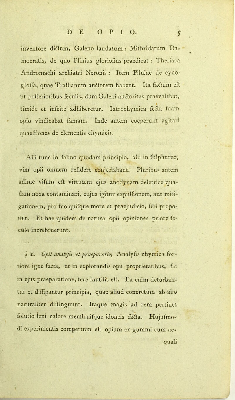 S inventore dl<5lum, Galeno laudatum : Mithridatum Da- mocratis, de quo Plinius gloriofius praedicat: Theriaca Andromachi archiatri Neronis : Item Pilulae de cyno- gloffa, quae Trallianum audorem habent. Ita fadum eft ut pofterioribus feculis, dum Galeni audoritas praevalebat, I timide et infcite adhiberetur. latrochymica feda fuam opio vindicabat famam. Inde autem coeperunt agitari quaefliones de elementis chymicis. Alii tunc in falino quodam principio, alii in fulphureo, vim opii omnem refidere conjedabant. Pluribus autem adhuc vlfum eft virtutem ejus anodynam deletrice qua- dam noxa contaminari, cujus igitur exptilfionem, aut miti- gationem, pro fuo quifque more et praejudicio, fibi propo- fuit. Et hae quidem de natura opii opiniones priore fe- culo increbruerunt. § 2. 0/)ii a}ialyfis et praepareith) Analyfis chymica for- tiore igne fada, ut in explorandis opii proprietatibus, fic in ejus praeparatione, fere inutilis eft. Ea enim deturban- tur et diflipantur principia, quae aliud concretum ab alio naturaliter diftinguunt. Itaque magis ad rem pertinet folutio leni calore menftruifque idoneis fada. Hujulmo-- di experimentis compertum eft opium ex gummi cum ae- quali