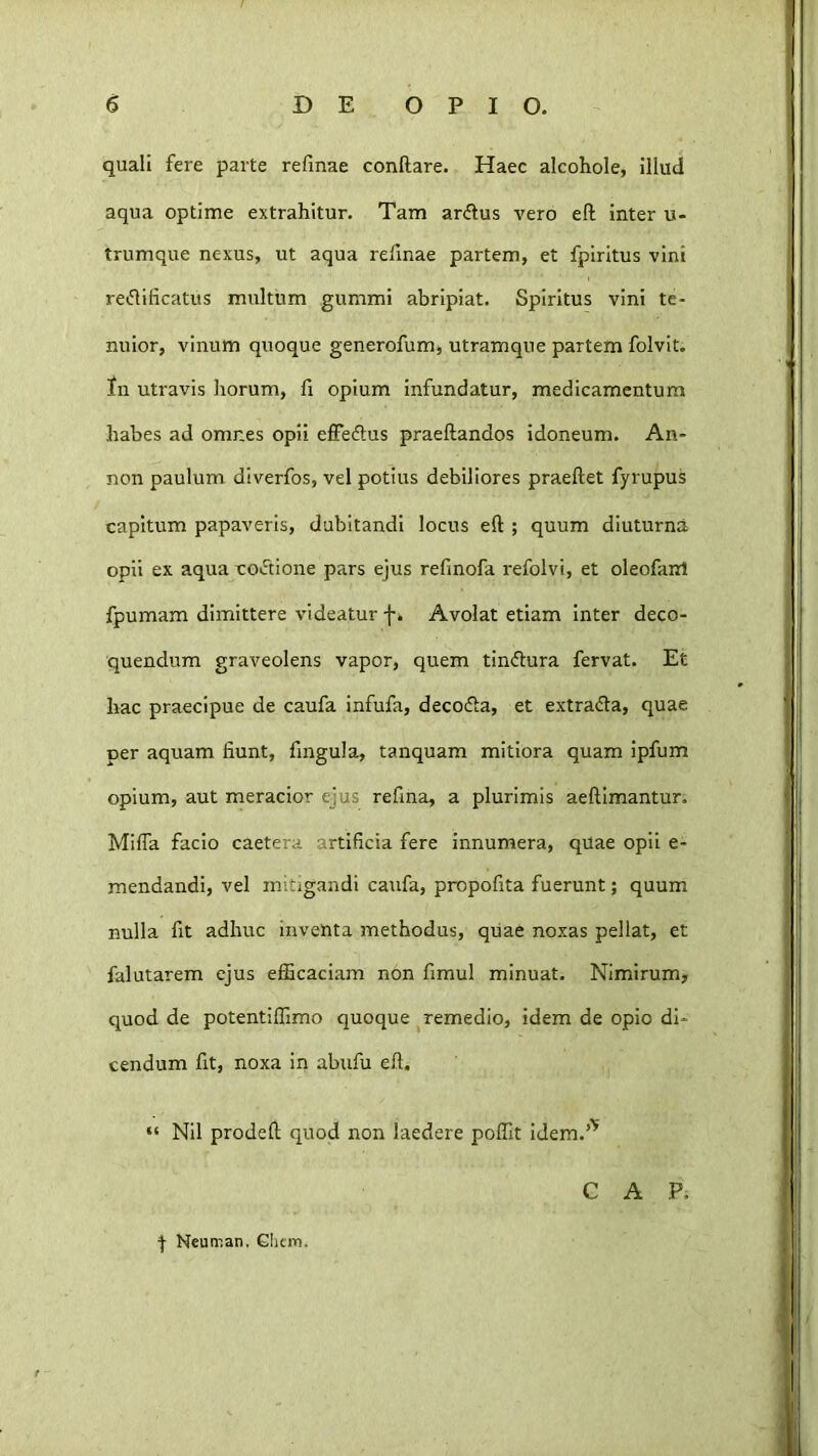 quali fere parte refinae conftare. Haec alcohole, illud aqua optime extrahitur. Tam ardus vero eft inter u- trumque nexus, ut aqua refinae partem, et fpiritus vini redificatus multum gummi abripiat. Spiritus vini te- nuior, vinum quoque generofum, utramque partem folvit. fn utravis horum, fi opium infundatur, medicamentum habes ad omnes opii effedus praedandos idoneum. An- non paulum diverfos, vel potius debiliores praedet fyrupus capitum papaveris, dubitandi locus ed ; quum diuturna opii ex aqua codione pars ejus refinofa refolvi, et oleofairl fpumam dimittere videatur fi Avolat etiam Inter deco- quendum graveolens vapor, quem tindura fervat. Et hac praecipue de caufa infufa, decoda, et extrada, quae per aquam fiunt, fingula, tanquam mitiora quam ipfum opium, aut meracior ejus refina, a plurimis aedimantur. Mida facio caetera artificia fere innumera, quae opii e- mendandi, vel mitigandi caufa, propofita fuerunt; quum nulla fit adhuc inventa methodus, quae noxas pellat, et falutarem ejus efficaciam non fimul minuat. Nimirum, quod de potentiffimo quoque ^remedio, idem de opio di- cendum fit, noxa in abufu ed. “ Nil proded quod non laedere poffit idem.’’' C A P. f Neuir.an, GIiciTii