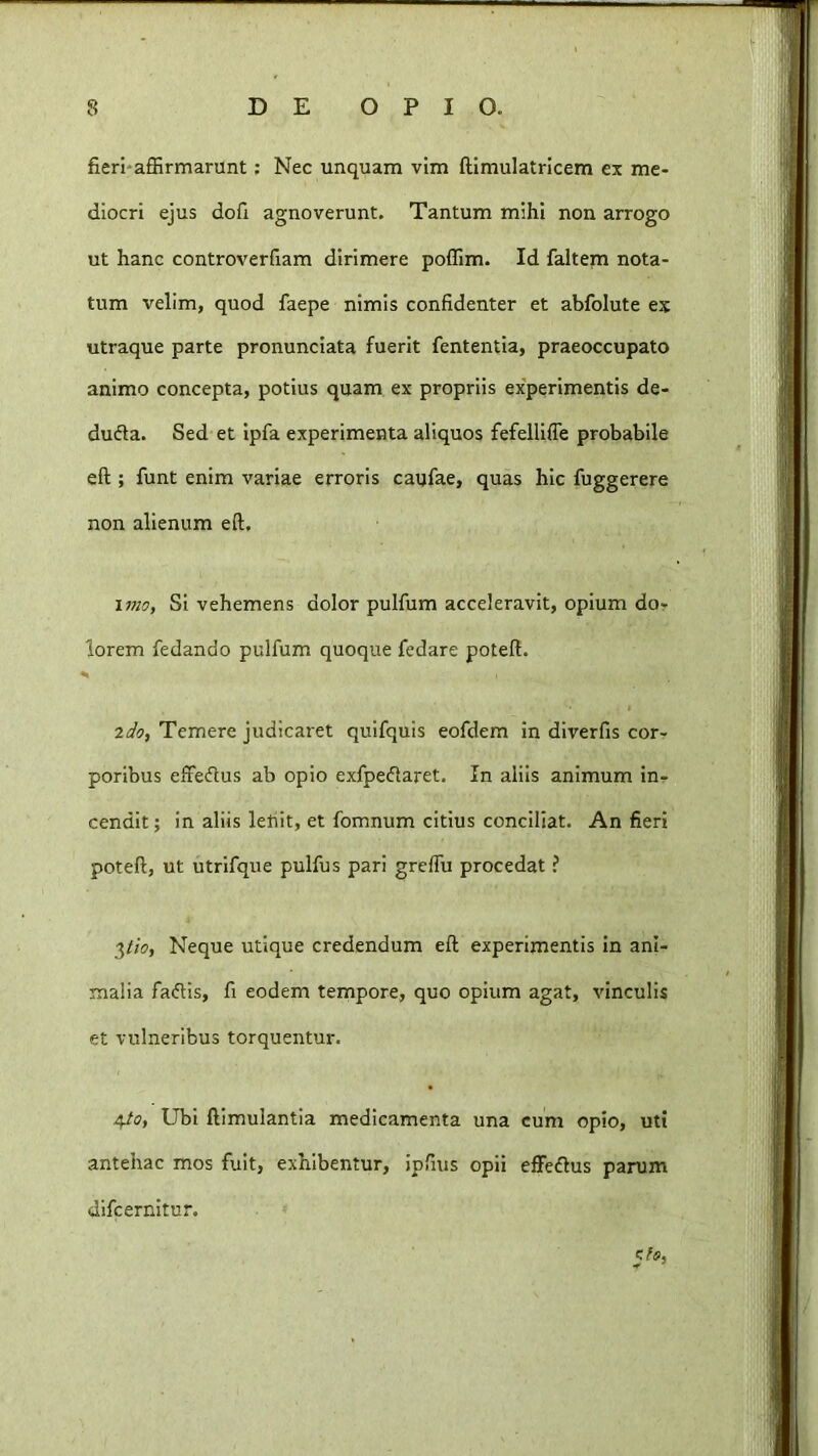 «i fieri-affirmarunt; Nec unquam vim ftlmulatrlcem ex me- diocri ejus dofi agnoverunt. Tantum mihi non arrogo ut hanc controverfiam dirimere poffim. Id faltem nota- tum velim, quod faepe nimis confidenter et abfolute ex utraque parte pronunciata fuerit fententia, praeoccupato animo concepta, potius quam ex propriis experimentis de- dufta. Sed et ipfa experimenta aliquos fefellifle probabile eft ; funt enim variae erroris caufae, quas hic fuggerere non alienum eft. Si vehemens dolor pulfum acceleravit, opium do- lorem fedando pulfum quoque fedare poteft. I ido, Temere judicaret quifquis eofdem in diverfis cor- poribus efredlus ab opio exfpeftaret. In aliis animum in- cendit ; in aliis lefiit, et fomnum citius conciliat. An fieri poteft, ut utrifque pulfus pari greftu procedat ? 3//0, Neque utique credendum eft experimentis In ani- malia faflis, fi eodem tempore, quo opium agat, vinculis et vulneribus torquentur. 4/17, Ubi ftimulantla medicamenta una cum opio, uti antehac mos fuit, exhibentur, ipfius opii efiPedlus parum dlfcernltur.