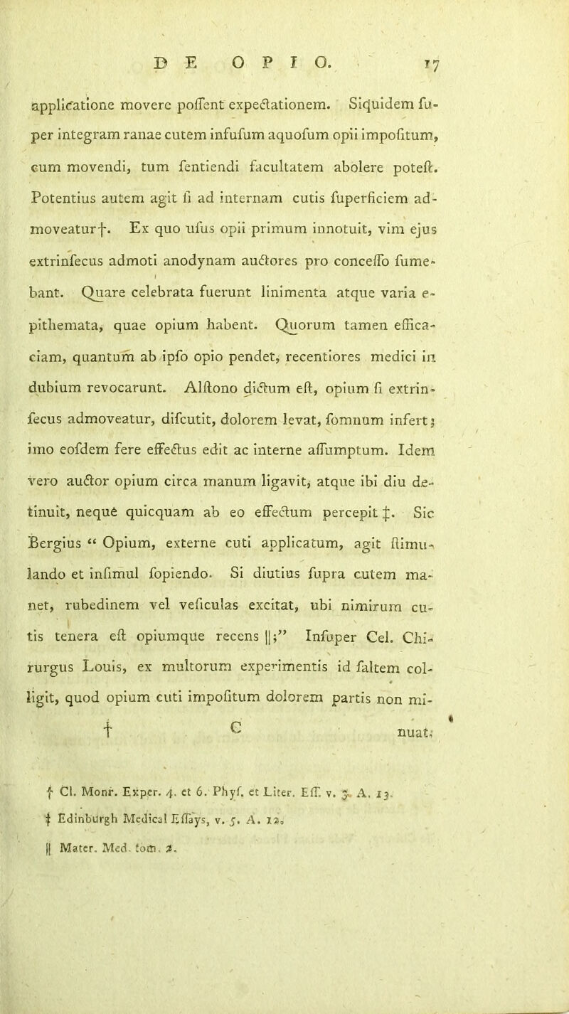 applicatione movere poffent expedationem. Sicjuidemfu- per integram ranae cutem infufum aquofum opii impofitum, eum movendi, tum fentiendi facultatem abolere poteft. Potentius autem agit fi ad internam cutis fuperficiem ad- moveaturf. Ex quo ufus opii primum innotuit, vim ejus extrinfecus admoti anodynam audores pro conceffo fume* bant. Quare celebrata fuei'unt linimenta atque varia e* pitbemata, quae opium habent. Quorum tamen effica- ciam, quantum ab ipfo opio pendet, recentiores medici Iii dubium revocarunt. Alftono didum efl, opium fi extrin- fecus admoveatur, difcutit, dolorem levat, fomuum infert; imo eofdem fere effedus edit ac interne affumptum. Idem vero audor opium circa manum ligavit^ atque ibi diu de- tinuit, neque quicquam ab eo effedum percepit Sic Bergius “ Opium, externe cuti applicatum, agit himii-^ lando et infimul fopiendo. Si diutius fupra cutem ma- net, rubedinem vel veficulas excitat, ubi nimirum cu- tis tenera eft opiumqUe recens [|;” Infuper Cei. Chi- rurgus Louis, ex multorum experimentis id faltem col- ligit, quod opium cuti impofitum dolorem partis non mi- t C nuat, f Cl. Monr. Exper. 4. et 6. Phyf. et Liter. Eff. v. A. 13. I Edinburgh Medica! Eflays, v. 5. A. xz, II Mater. Med, Joffl.