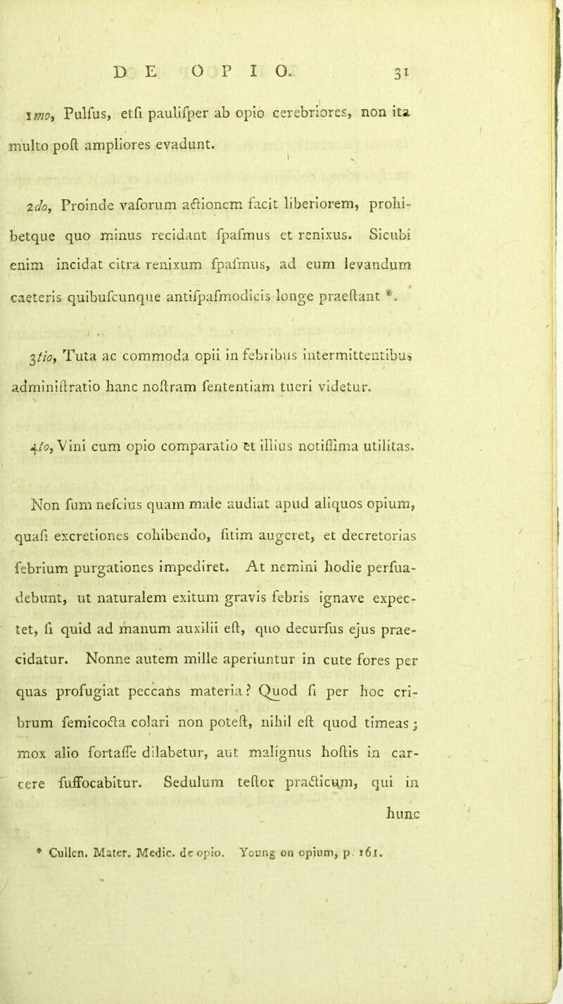 imo, Pulfus, etfi paulilper ab opio cerebriores, non ita multo poft ampliores evadunt. 2do, Proinde vaforum adlionem facit liberiorem, prolii- betque quo minus recidant fpafmus et renixus. Sicubi enim incidat citra renixum fpafmus, ad eum levandum caeteris quibufcunque antifpafmodicis longe praeftant *. Tuta ac commoda opii in febribus intermittentibus adminiftratio hanc noftram fententiam tueri videtur. 4/5, Vini cum opio comparatio et illius nctiffima utilitas. Non fum neftius quam male audiat apud aliquos opium, quafi excretiones cohibendo, fitlm augeret, et decretorias febrium purgationes impediret. At nemini hodie perfua- debunt, ut naturalem exitum gravis febris ignave expec- tet, fi quid ad manum auxilii eh, quo decurfus ejus prae- cidatur. Nonne autem mille aperiuntur in cute fores per quas profugiat peccans materia ? Quod fi per hoc cri- brum femicofla colari non poteft, nihil eft quod timeas; mox alio fortalTe dilabetur, aut malignus hoftis in car- cere fuffocabltur. Sedulum teftor pradticqm, qui in hunc * Cullcn. Mater. Medie, de opio. Young on opium, p, i6r.
