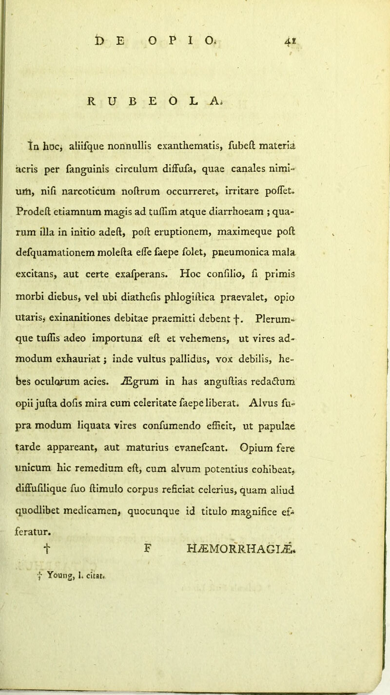 R U B E O L A. tn hocj aliifque nonnullis exanthematis, fubeft materia acris per fanguinls circulum dllFufa, quae canales nimi- uili, nifi narcoticum noftrum occurreret, irritare poflet. Prodeft etiamnum magis ad tufilm atque diarrhoeam ; qua- rum illa in initio adeft, poft eruptionem, maximeque poft defquamationem molefta efle faepe folet, pneumonica mala excitans, aut certe exafperans. Hoc confilio, fl primis morbi diebus, vel ubi diathefis pldogillica praevalet, opio utarisj exinanitiones debitae praemitti debent f. Plerum- que tuffis adeo importuna eft et vehemens, ut vires ad- modum exhauriat; inde vUltus pallidus, vox debilis, he- bes oculorum acies. iEgrum in has anguftias redadum opii jufta dofis mira cum celeritate faepe liberat. Alvus fu- pra modum liquata vires confumendo efficit, ut papulae tarde appareant, aut maturius evanefcant. Opium fere unicum hic remedium eft, cum alvum potentius cohibeat, diffufillque fuo ftimulo corpus reficiat celerius, quam aliud quodlibet medicamen, quocunque id titulo magnifice ef- feratur. t F H/EM0R'RHAGI.®, Young, 1. citat.