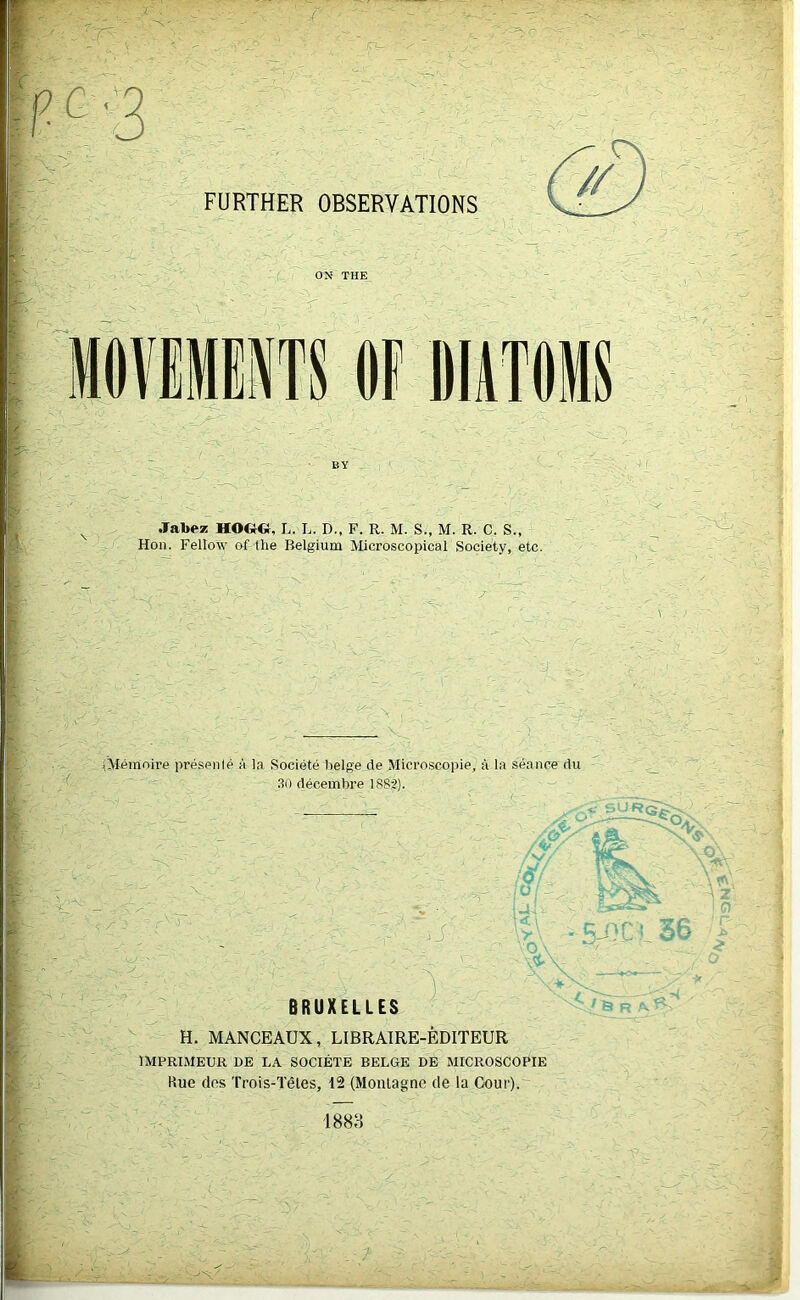 :r pc-3 FURTHER OBSERVATIONS mwm OF DliTOMS Jabez HO&O, L. L. D., F. R. M. S., M. R. C. S., Hon. Fellow of the Belgium Microscopical Society, etc. iMemnire presenle a la Societe beige de Microscopic, a la seance du 3- 30 decembre 1882). W\: ' V' ii O \ BRUXELLES ' H. MANCEAUX, LIBRAIRE-EDITEUR IMPRIMEUR DE LA SOCIETE BELGE DE MICROSCOPIE Rue des Trois-Teles, 12 (Montague de la Gour). 1888