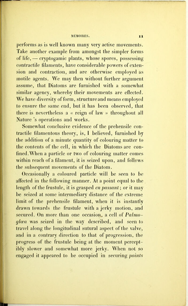 performs as is well known many very aetive movements. Take another example from amongst the simpler forms of life,— cryptogamie plants, whose spores, possessing contraetile filaments, have eonsiderable powers of exten- sion and contraction, and are otherwise employed as motile agents. We may then without further argument assume, that Diatoms are furnished with a somewhat similar agency, whereby their movements are effected. We have diversity of form, structure and means employed to ensure the same end, but it has been observed, that there is nevertheless a « reign of law » throughout all Nature’s operations and works. Somewhat conclusive evidence of the prehensile con- tractile filamentous theory, is, I believed, furnished by the addition of a minute quantity of colouring matter to the contents of the cell, in which the Diatoms are con- fined. When a particle or two of colouring matter comes within reach of a filament, it is seized upon, and follows the subsequent movements of the Diatom. Occasionally a coloured particle will be seen to be affected in the following manner. At a point equal to the length of the frustule, it is grasped en passant; or it may be seized at some intermediary distance of the extreme limit of the prehensile filament, when it is instantly drawn towards the frustule with a jerky motion, and secured. On more than one occasioa, a celt of Paltno- gloea was seized in the way described, and seen to travel along the longitudinal sutural aspect of the valve, and in a contrary direction to that of progression, the progress of the frustule being at the moment percept- ibly slower and somewhat more jerky. When not so engaged it appeared to be occupied in securing points