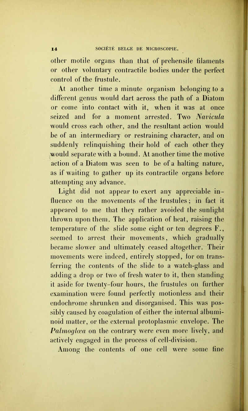 Oilier motile organs than that of prehensile filaments or other voluntary contractile bodies under the perfect control of the frustule. At another time a minute organism belonging to a different genus would dart across the path of a Diatom or come into contact with it, when it was at once seized and for a moment arrested. Two Navicula would cross each other, and the resultant action would be of an intermediary or restraining character, and on suddenly relinquishing their hold of each other they would separate with a bound. At another time the motive action of a Diatom was seen to be of a halting nature, as if waiting to gather up its contractile organs before attempting any advance. Light did not appear to exert any appreciable in- fluence on the movements of the frustules; in fact it appeared to me that they rather avoided the sunlight thrown upon them. The application of heat, raising the temperature of the slide some eight or ten degrees F., seemed to arrest their movements, which gradually became slower and ultimately ceased altogether. Their movements were indeed, entirely stopped, for on trans- ferring the contents of the slide to a watch-glass and adding a drop or two of fresh water to it, then standing it aside for twenty-four hours, the frustules on further examination were found perfectly motionless and their endochrome shrunken and disorganised. This was pos- sibly caused by coagulation of either the internal albumi- noid matter, or the external protoplasmic envelope. The Palmoglcea on the contrary were even more lively, and actively engaged in the process of cell-division. Among the contents of one cell were some fine