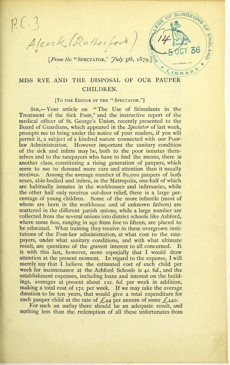 MISS RYE AND THE DISPOSAL OF OUR PAUPER CHILDREN. [To THE Editor of the “ Spectator.”] Sir,—Your article on “The Use of Stimulants in the Treatment of the Sick Poor,” and the instructive report of the medical officer of St. George’s Union, recently presented to the Board of Guardians, which appeared in the Spectator of last week, prompts me to bring under the notice of your readers, if you will permit it, a subject of a kindred nature connected with our Poor- law Administration. However important the sanitary condition of the sick and infirm may be, both to the poor inmates them- selves and to the ratepayers who have to find the means, there is another class, constituting a rising generation of paupers, which seem to me to demand more care and attention than it usually receives. Among the average number of 80,000 paupers of both sexes, able-bodied and infirm, in the Metropolis, one-half of which are habitually inmates in the workhouses and infirmaries, while the other half only receives out-door relief, there is a large per- centage of young children. Some of the more infantile (most of whom are born in the workhouse and of unknown fathers) are scattered in the different parish unions, while a large number are collected from the several unions into district schools like Ashford, where some 600, ranging in age from five to fifteen, are placed to be educated. What training they receive in these overgrown insti- tutions of the Poor-law administration, at what cost to the rate- payers, under what sanitary conditions, and with what ultimate result, are questions of the gravest interest to all concerned. It is with this last, however, more especially that I would draw attention at the present moment. In regard to the expense, I will week for maintenance at the Ashford Schools is 4T. 6</., and the establishment expenses, including loans and interest on the build- ings, averages at present about 12^. 6d. per week in addition, making a total cost of 17 j. per week. If we may take the average duration to be ten years, that would give a total expenditure for each pauper child at the rate of ^^44 per annum of some ;;^44o. For such an outlay there should be an adequate result, and nothing less than the redemption of all these unfortunates from -^^vnoN^-