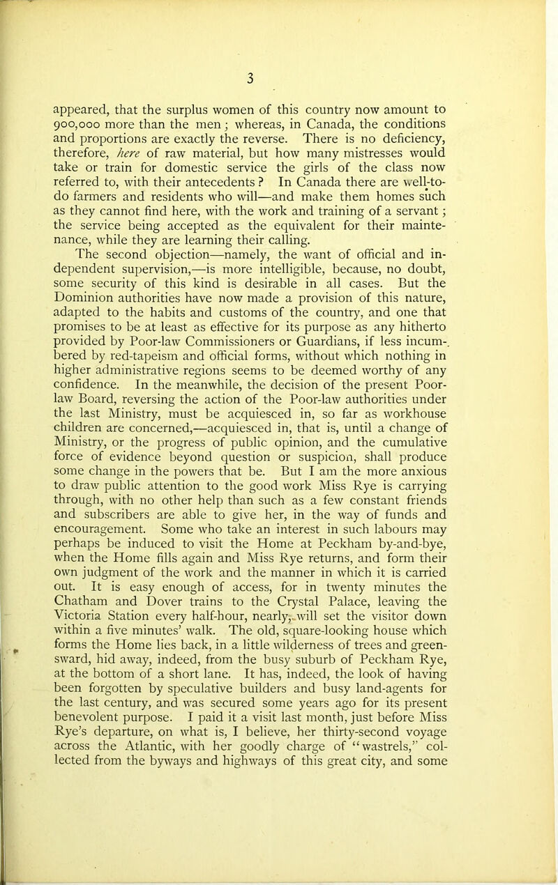 appeared, that the surplus women of this country now amount to 900,000 more than the men; whereas, in Canada, the conditions and proportions are exactly the reverse. There is no deficiency, therefore, here of raw material, but how many mistresses would take or train for domestic service the girls of the class now referred to, with their antecedents ? In Canada there are well-to- do farmers and residents who will—and make them homes such as they cannot find here, with the work and training of a servant; the service being accepted as the equivalent for their mainte- nance, while they are learning their calling. The second objection—namely, the want of official and in- dependent supervision,—is more intelligible, because, no doubt, some security of this kind is desirable in all cases. But the Dominion authorities have now made a provision of this nature, adapted to the habits and customs of the country, and one that promises to be at least as effective for its purpose as any hitherto provided by Poor-law Commissioners or Guardians, if less incum-. bered by red-tapeism and official forms, without which nothing in higher administrative regions seems to be deemed worthy of any confidence. In the meanwhile, the decision of the present Poor- law Board, reversing the action of the Poor-law authorities under the last Ministry, must be acquiesced in, so far as workhouse children are concerned,—acquiesced in, that is, until a change of Ministry, or the progress of public opinion, and the cumulative force of evidence beyond question or suspicion, shall produce some change in the powers that be. But I am the more anxious to draw public attention to the good work Miss Rye is carrying through, with no other help than such as a few constant friends and subscribers are able to give her, in the way of funds and encouragement. Some who take an interest in such labours may perhaps be induced to visit the Home at Peckham by-and-bye, when the Home fills again and Miss Rye returns, and form their own judgment of the work and the manner in which it is carried out. It is easy enough of access, for in twenty minutes the Chatham and Dover trains to the Crystal Palace, leaving the Victoria Station every half-hour, nearly,-.will set the visitor down within a five minutes’ walk. The old, square-looking house which forms the Home lies back, in a little wilderness of trees and green- sward, hid away, indeed, from the busy suburb of Peckham Rye, at the bottom of a short lane. It has, indeed, the look of having been forgotten by speculative builders and busy land-agents for the last century, and was secured some years ago for its present benevolent purpose. I paid it a visit last month, just before Miss Rye’s departure, on what is, I believe, her thirty-second voyage across the Atlantic, with her goodly charge of “wastrels,” col- lected from the byways and highways of this great city, and some