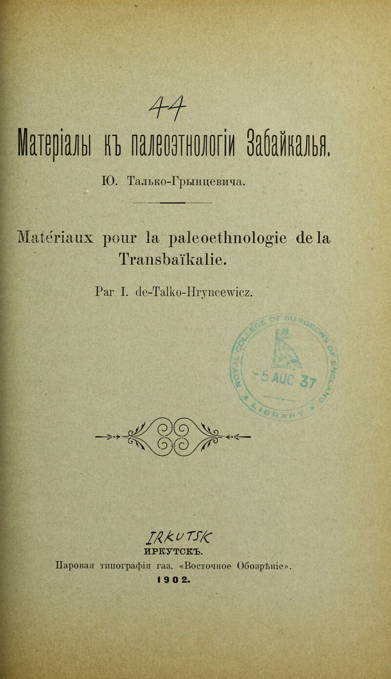 теріаіы т ішшшіі ЗабаКи Ю. Талько-Грынцевича. Маіёгіаих роиг Іа раІеоеШпоІо^іе (іеіа ТгапвЪаТкаІіе. Раг I. с1е-ТаГко-Нгупсешс2. Г Як и ТУ/с ИРКУТСКЪ. Паровая типографія газ. «Восточное Обозрѣніе» 1 9 0 2.