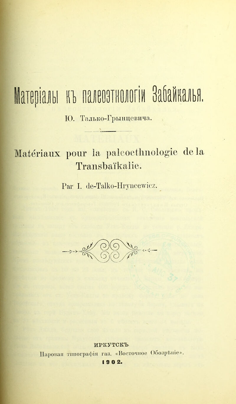 ІО. Тадько-Грынцевича. Маіёгіапх рош* Іа раіеоеіішоіо^іе сіе Іа ТгашЪаікаІіе. Раг I. (1е-Та1ко-ІІгупсе\ѵіс2. ИРКУТСКЪ Паровая типографія газ. «Восточное Обозрѣніе».