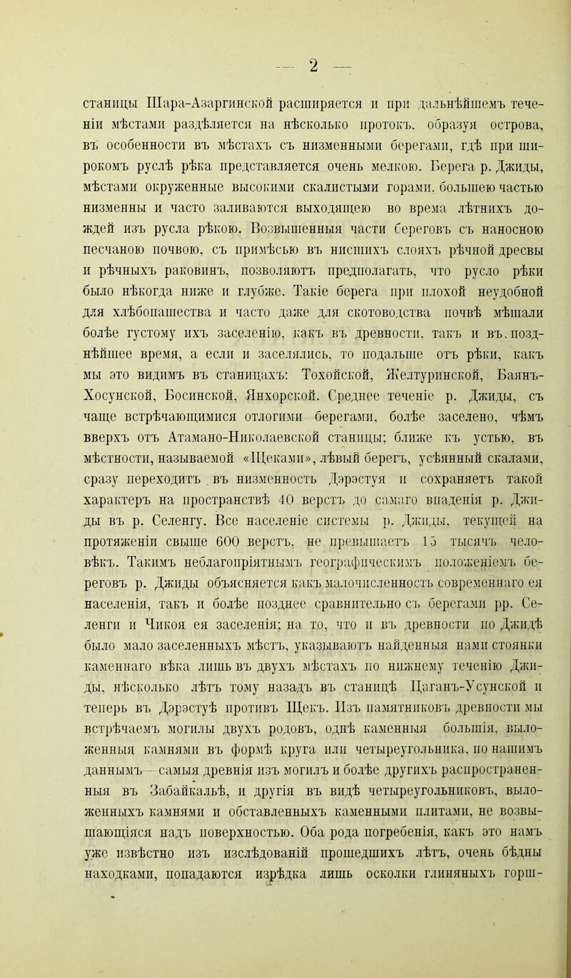 станицы Шара-Азаргинской расширяется и при дальнѣйшемъ тече- ніи мѣстами раздѣляется на нѣсколько протокъ, образуя острова, въ особенности въ мѣстахъ съ низменными берегами, гдѣ при ши- рокомъ руслѣ рѣка представляется очень мелкою. Берега р. Джиды, мѣстами окруженные высокими скалистыми горами, большею частью низменны и часто заливаются выходящею во время лѣтнихъ до- ждей изъ русла рѣкою. Возвышенныя части береговъ съ наносною песчаною почвою, съ примѣсью въ нисшихъ слояхъ рѣчной дресвы и рѣчныхъ раковинъ, позволяютъ предполагать, что русло рѣки было нѣкогда ниже и глубже. Такіе берега при плохой неудобной для хлѣбопашества и часто даже для скотоводства почвѣ мѣшали болѣе густому ихъ заселенію, какъ въ древности, такъ и въ. позд- нѣйшее время, а если и заселялись, то подальше отъ рѣки, какъ мы это видимъ въ станицахъ: Тохойской, Желтуринской, Баянъ- Хосунской, Босинской, Янхорской. Среднее теченіе р. Джиды, съ чаще встрѣчающимися отлогими берегами, болѣе заселено, чѣмъ вверхъ отъ Атамано-Николаевской станицы; ближе къ устью, въ мѣстности, называемой «Щеками», лѣвый берегъ, усѣянный скалами, сразу переходитъ въ низменность Дэрэстуя и сохраняетъ такой характеръ на пространствѣ 40 верстъ до самаго впаденія р. Джи- ды въ р. Селенгу. Все населеніе системы р. Джиды, текущей на протяженіи свыше 600 верстъ, не превышаетъ 15 тысячъ чело- вѣкъ. Такимъ неблагопріятнымъ географическимъ положеніемъ бе- реговъ р. Джиды объясняется какъ малочисленность современнаго ел населенія, такъ и болѣе позднее сравнительно съ берегами рр. Се- ленги и Чикоя ея заселенія; на то, что и въ древности по Джидѣ было мало заселенныхъ мѣстъ, указываютъ найденныя нами стоянки каменнаго вѣка лишь въ двухъ мѣстахъ по нижнему теченію Джи- ды, нѣсколько лѣтъ тому назадъ въ станицѣ Цаганъ-Усунской и теперь въ Дэрэстуѣ противъ Щекъ. Изъ памятниковъ древности мы встрѣчаемъ могилы двухъ родовъ, однѣ каменныя большія, выло- женныя камнями въ формѣ круга или четыреугольника, по нашимъ даннымъ - самыя древнія изъ могилъ и болѣе другихъ распространен- ныя въ Забайкальѣ, и другія въ видѣ четыреугольниковъ, выло- женныхъ камнями и обставленныхъ каменными плитами, не возвы- шающіяся надъ поверхностью. Оба рода погребенія, какъ это намъ уже извѣстно изъ изслѣдованій прошедшихъ лѣтъ, очень бѣдны находками, попадаются изрѣдка лишь осколки глиняныхъ горш-