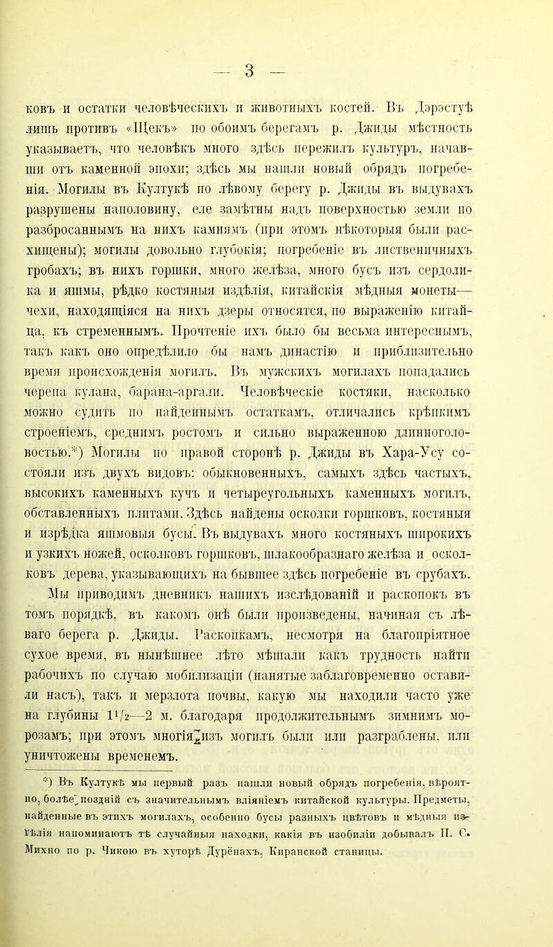 ковъ и остатки человѣческихъ и животныхъ костей. Въ Дэрэстуѣ лишь противъ «Щекъ» по обоимъ берегамъ р. Джиды мѣстность указываетъ, что человѣкъ много здѣсь пережилъ культуръ, начав- ши отъ каменной эпохи; здѣсь мы нашли новый обрядъ погребе- нія. Могилы въ Култукѣ но лѣвому берегу р. Джиды въ выдувахъ разрушены наполовину, еле замѣтны надъ поверхностью земли по разбросаннымъ на нихъ камнямъ (при этомъ нѣкоторыя были рас- хищены); могилы довольно глубокія; погребеніе въ лиственичныхъ гробахъ; въ нихъ горшки, много желѣза, много бусъ изъ сердоли- ка и яшмы, рѣдко костяныя издѣлія, китайскія мѣдныя монеты— чехи, находящіяся на нихъ дзеры относятся, по выраженію китай- ца, къ стременнымъ. Прочтеніе ихъ было бы весьма интереснымъ, такъ какъ оно опредѣлило бы намъ династію и приблизительно время происхожденія могилъ. Въ мужскихъ могилахъ попадались черепа кулана, барана-аргали. Человѣческіе костяки, насколько можно судить по найденнымъ остаткамъ, отличались крѣпкимъ строеніемъ, среднимъ ростомъ и сильно выраженною длинноголо- востьюД) Могилы но правой сторонѣ р. Джиды въ Хара-Усу со- стояли изъ двухъ видовъ: обыкновенныхъ, самыхъ здѣсь частыхъ, высокихъ каменныхъ кучъ и четыреугольныхъ каменныхъ могилъ, обставленныхъ плитами. Здѣсь найдены осколки горшковъ, костяныя и изрѣдка яшмовыя бусы. Въ выдувахъ много костяныхъ широкихъ и узкихъ ножей, осколковъ горшковъ, шлакообразнаго желѣза и оскол- ковъ дерева, указывающихъ на бывшее здѣсь погребеніе въ срубахъ. Мы приводимъ дневникъ нашихъ изслѣдованій и раскопокъ въ томъ порядкѣ, въ какомъ онѣ были произведены, начиная съ лѣ- ваго берега р. Джиды. Раскопкамъ, несмотря на благопріятное сухое время, въ нынѣшнее лѣто мѣшали какъ трудность найти рабочихъ по случаю мобилизаціи (нанятые заблаговременно остави- ли насъ), такъ и мерзлота почвы, какую мы находили часто уже на глубины 1 !/г—2 м. благодаря продолжительнымъ зимнимъ мо- розамъ; при этомъ многія^изъ могилъ были или разграблены, или уничтожены временемъ. *) Въ Култукѣ мы первый разъ нашли новый обрядъ погребенія, вѣроят- но, болѣе'_ поздній съ значительнымъ вліяніемъ китайской культуры. Предметы, найденные въ этихъ могилахъ, особенно бусы разныхъ цвѣтовъ и мѣдныя нз>- Нѣлія напоминаютъ тѣ случайныя находки, какія въ изобиліи добывалъ И. С. Мпхно по р. Чикою въ хуторѣ Дурёнахъ, Кнранской станицы.