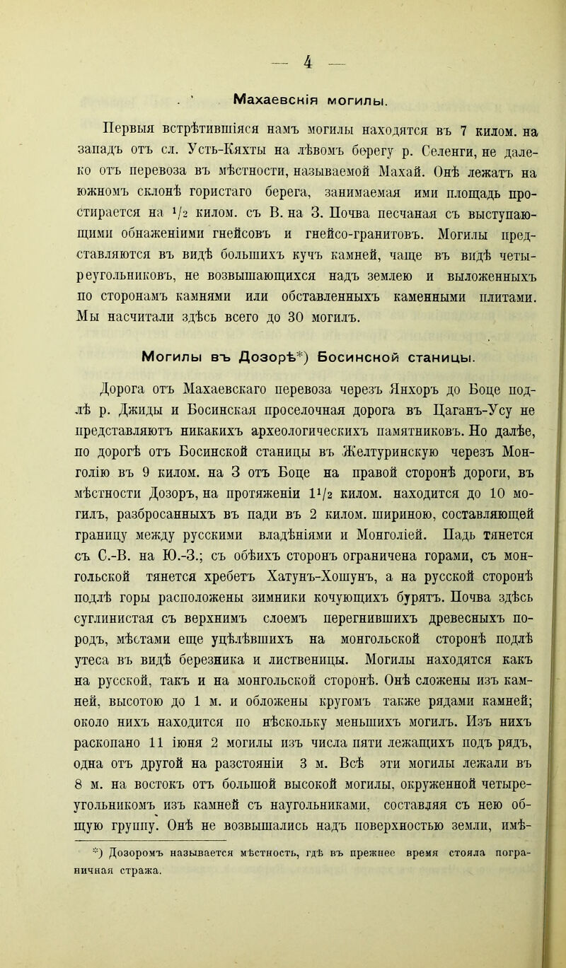 . ’ Махаевснія могилы. Первыя встрѣтившіяся намъ могилы находятся въ 7 килом, на западъ отъ сл. Усть-Кяхты на лѣвомъ берегу р. Селенги, не дале- ко отъ перевоза въ мѣстности, называемой Махай. Онѣ лежатъ на южномъ склонѣ гористаго берега, занимаемая ими площадь про- стирается на V2 килом, съ В. на 3. Почва песчаная съ выступаю- щими обнаженіями гнейсовъ и гнейсо-гранитовъ. Могилы пред- ставляются въ видѣ большихъ кучъ камней, чаще въ видѣ четы- реугольниковъ, не возвышающихся надъ землею и выложенныхъ по сторонамъ камнями или обставленныхъ каменными плитами. Мы насчитали здѣсь всего до 30 могилъ. Могилы въ Дозорѣ'1) Босинсной станицы. Дорога отъ Махаевскаго перевоза черезъ Янхоръ до Боде под- лѣ р. Джиды и Босинская проселочная дорога въ Цаганъ-Усу не представляютъ никакихъ археологическихъ памятниковъ. Но далѣе, по дорогѣ отъ Босинской станицы въ Желтуринскую черезъ Мон- голію въ 9 килом, на 3 отъ Боде на правой сторонѣ дороги, въ мѣстности Дозоръ, на протяженіи П/г килом, находится до 10 мо- гилъ, разбросанныхъ въ пади въ 2 килом, шириною, составляющей границу между русскими владѣніями и Монголіей. Падь тянется съ С.-В. на Ю.-З.; съ обѣихъ сторонъ ограничена горами, съ мон- гольской тянется хребетъ Хатунъ-Хошунъ, а на русской сторонѣ подлѣ горы расположены зимники кочующихъ бурятъ. Почва здѣсь суглинистая съ верхнимъ слоемъ перегнившихъ древесныхъ по- родъ, мѣстами еще уцѣлѣвшихъ на монгольской сторонѣ подлѣ утеса въ видѣ березняка и лиственицы. Могилы находятся какъ на русской, такъ и на монгольской сторонѣ. Онѣ сложены изъ кам- ней, высотою до 1 м. и обложены кругомъ также рядами камней; около нихъ находится по нѣскольку меньшихъ могилъ. Изъ нихъ раскопано 11 іюня 2 могилы изъ числа пяти лежащихъ подъ рядъ, одна отъ другой на разстояніи 3 м. Всѣ эти могилы лежали въ 8 м. на востокъ отъ большой высокой могилы, окруженной четыре- угольникомъ изъ камней съ наугольниками, составляя съ нею об- щую группу. Онѣ не возвышались надъ поверхностью земли, имѣ- *) Дозоромъ называется мѣстность, гдѣ въ прежнее время стояла погра- ничная стража.