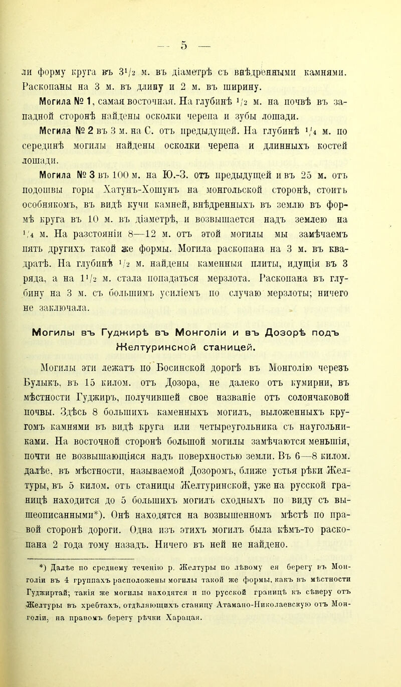 ли форму круга въ 3!/а м. въ діаметрѣ съ внѣдренными камнями. Раскопаны на 3 м. въ длину и 2 м. въ ширину. Могила № 1, самая восточная. На глубинѣ */2 м. на почвѣ въ за- падной сторонѣ найдены осколки черепа и зубы лошади. Мегила № 2 въ 3 м. на С. отъ предыдущей. На глубинѣ 1,и м. по серединѣ могилы найдены осколки черепа и длинныхъ костей лошади. Могила № 3 въ 100 м. на Ю.-З. отъ предыдущей ивъ 25 м. отъ подошвы горы Хатунъ-Хошунъ на монгольской сторонѣ, стоитъ особнякомъ, въ видѣ кучи камней, внѣдренныхъ въ землю въ фор- мѣ круга въ 10 м. въ діаметрѣ, и возвышается надъ землею на 1 ,'4 м. На разстояніи 8—12 м. отъ этой могилы мы замѣчаемъ пять другихъ такой асе формы. Могила раскопана на 3 м. въ ква- дратѣ. На глубинѣ 1 /а м. найдены каменныя плиты, идущія въ 3 ряда, а на VI2 м. стала попадаться мерзлота. Раскопана въ глу- бину на 3 м. съ большимъ усиліемъ но случаю мерзлоты; ничего не заключала. М огилы въ Гуджирѣ въ Монголіи и въ Дозорѣ подъ Желтуринсной станицей. Могилы эти лежатъ но Босинской дорогѣ въ Монголію черезъ Булыкъ, въ 15 килом, отъ Дозора, не далеко отъ кумирни, въ мѣстности Гуджиръ, получившей свое названіе отъ солончаковой почвы. Здѣсь 8 большихъ каменныхъ могилъ, выложенныхъ кру- гомъ камнями въ видѣ круга или четыреугольника съ наугольни- ками. На восточной сторонѣ большой могилы замѣчаются меньшія, почти не возвышающіяся надъ поверхностью земли. Въ б—8 килом, далѣе, въ мѣстности, называемой Дозоромъ, ближе устья рѣки Жел- туры, въ 5 килом, отъ станицы Желтуринской, уже на русской гра- ницѣ находится до 5 большихъ могилъ сходныхъ по виду съ вы- шеописанными*). Онѣ находятся на возвышенномъ мѣстѣ по пра- вой сторонѣ дороги. Одна изъ этихъ могилъ была кѣмъ-то раско- пана 2 года тому назадъ. Ничего въ ней не найдено. *) Далѣе по среднему теченію р. Желтуры по лѣвому ея берегу въ Мон- голіи въ 4 группахъ расположены могилы такой же формы, какъ въ мѣстности Гуджиртай; такія же могилы находятся и по русской границѣ къ сѣверу отъ •Желтуры въ хребтахъ, отдѣляющихъ станицу Атамано-Николаевскую отъ Мон- голіи, па правомъ берегу рѣчки Харацая.