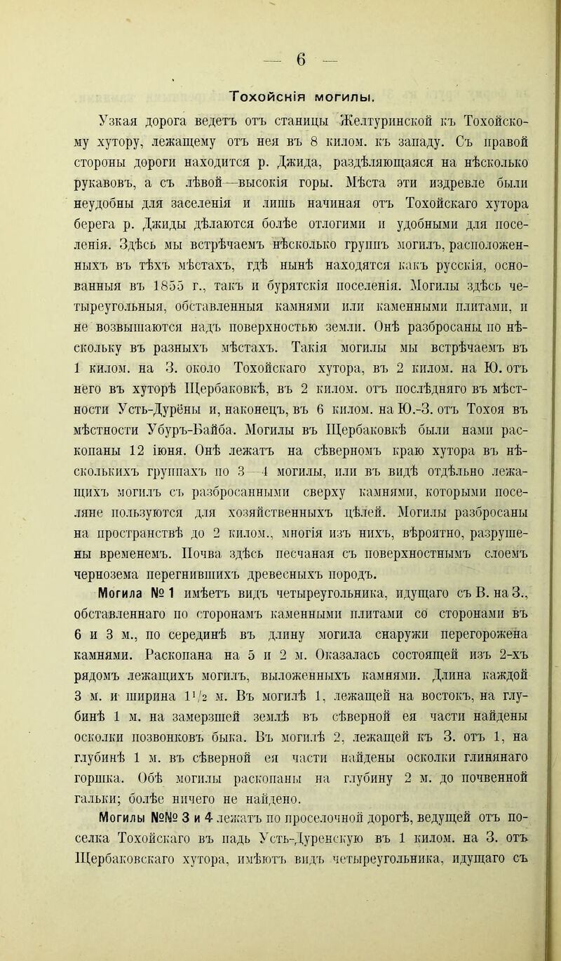 Тохойскія могилы. Узкая дорога ведетъ отъ станицы Желтуринской къ Тохойско- му хутору, лежащему отъ нея въ 8 килом, къ западу. Съ правой стороны дороги находится р. Джида, раздѣляющаяся на нѣсколько рукавовъ, а съ лѣвой—высокія горы. Мѣста эти издревле были неудобны для заселенія и лишь начиная отъ Тохойскаго хутора берега р. Джиды дѣлаются болѣе отлогими и удобными для посе- ленія. Здѣсь мы встрѣчаемъ нѣсколько группъ могилъ, расположен- ныхъ въ тѣхъ мѣстахъ, гдѣ нынѣ находятся какъ русскія, осно- ванныя въ 1855 г., такъ и бурятскія поселенія. Могилы здѣсь че- тыреугольныя, обставленныя камнями или каменными плитами, и не возвышаются надъ поверхностью земли. Онѣ разбросаны но нѣ- скольку въ разныхъ мѣстахъ. Такія могилы мы встрѣчаемъ въ 1 килом, на 3. около Тохойскаго хутора, въ 2 килом, на Ю. отъ него въ хуторѣ ІЦербаковкѣ, въ 2 килом, отъ послѣдняго въ мѣст- ности Усть-Дурёны и, наконецъ, въ 6 килом. наЮ.-З. отъ Тохоя въ мѣстности Убуръ-Байба. Могилы въ Щербаковкѣ были нами рас- копаны 12 іюня. Онѣ лежатъ на сѣверномъ краю хутора въ нѣ- сколькихъ группахъ но 3 —4 могилы, или въ видѣ отдѣльно лежа- щихъ могилъ съ разбросанными сверху камнями, которыми посе- ляне пользуются для хозяйственныхъ цѣлей. Могилы разбросаны на пространствѣ до 2 килом., многія изъ нихъ, вѣроятно, разруше- ны временемъ. Почва здѣсь песчаная съ поверхностнымъ слоемъ чернозема перегнившихъ древесныхъ породъ. Могила №1 имѣетъ видъ четыреугольника, идущаго съ В. наЗ., обставленнаго по сторонамъ каменными плитами со сторонами въ 6 и 3 м., по серединѣ въ длину могила снаружи перегорожена камнями. Раскопана на 5 и 2 м. Оказалась состоящей изъ 2-хъ рядомъ лежащихъ могилъ, выложенныхъ камнями. Длина каждой 3 м. и ширина I1/2 м. Въ могилѣ 1, лежащей на востокъ, на глу- бинѣ 1 м. на замерзшей землѣ въ сѣверной ея части найдены осколки позвонковъ быка. Въ могилѣ 2, лежащей къ 3. отъ 1, на глубинѣ 1 м. въ сѣверной ея части найдены осколки глинянаго горшка. Обѣ могилы раскопаны на глубину 2 м. до почвенной гальки; болѣе ничего не найдено. Могилы №№ 3 и 4 лежатъ по проселочной дорогѣ, ведущей отъ по- селка Тохойскаго въ падь Усть-Дуренскую въ 1 килом, на 3. отъ Щербаковскаго хутора, имѣютъ видъ четыреугольника, идущаго съ