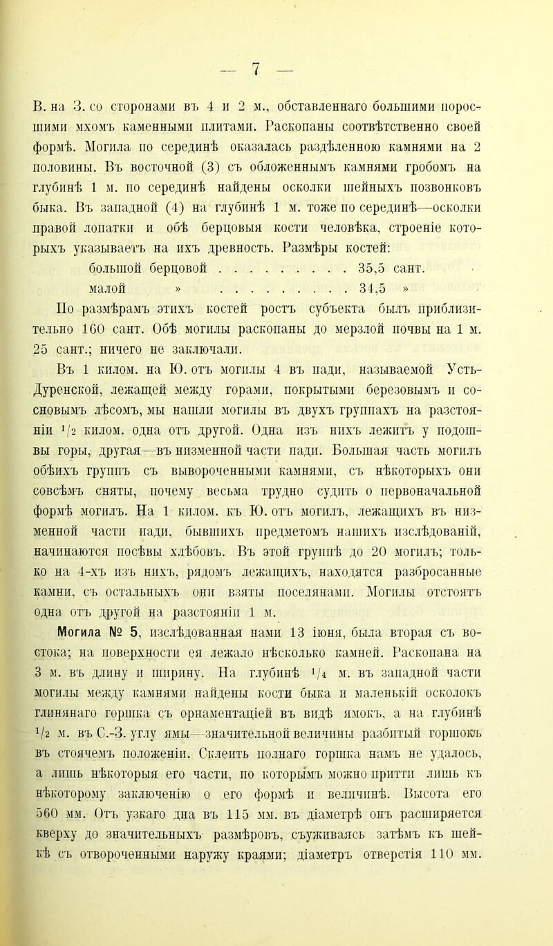 В. на 3. со сторонами въ 4 и 2 м., обставленнаго большими порос- шими мхомъ каменными плитами. Раскопаны соотвѣтственно своей формѣ. Могила по серединѣ оказалась раздѣленною камнями на 2 половины. Въ восточной (3) съ обложеннымъ камнями гробомъ на глубинѣ 1 м. по серединѣ найдены осколки шейныхъ позвонковъ быка. Въ западной (4) на глубинѣ 1 м. тоже по серединѣ—осколки правой лопатки и обѣ берцовыя кости человѣка, строеніе кото- рыхъ указываетъ на ихъ древность. Размѣры костей: большой берцовой 35,5 сайт. малой » 34,5 » По размѣрамъ этихъ костей ростъ субъекта былъ приблизи- тельно 1СО сайт. Обѣ могилы раскопаны до мерзлой почвы на 1 м. 25 сайт.; ничего не заключали. Въ 1 килом, на Ю. отъ могилы 4 въ пади, называемой Усть- Дуренской, лежащей между горами, покрытыми березовымъ и со- сновымъ лѣсомъ, мы нашли могилы въ двухъ группахъ на разстоя- ніи 1І2 килом, одна отъ другой. Одна изъ нихъ леяштъ у подош- вы горы, другая—въ низменной части пади. Большая часть могилъ обѣихъ группъ съ вывороченными камнями, съ нѣкоторыхъ они совсѣмъ сняты, почему весьма трудно судить о первоначальной формѣ могилъ. На 1 килом, къ Ю. отъ могилъ, лежащихъ въ низ- менной части пади, бывшихъ предметомъ нашихъ изслѣдованій, начинаются посѣвы хлѣбовъ. Въ этой группѣ до 20 могилъ; толь- ко на 4-хъ изъ нихъ, рядомъ лежащихъ, находятся разбросанные камни, съ остальныхъ они взяты поселянами. Могилы отстоятъ одна отъ другой на разстояніи і м. Могила № 5, изслѣдованная нами 13 іюня, была вторая съ во- стока; на поверхности ея лежало нѣсколько камней. Раскопана на 3 м. въ длину и ширину. На глубинѣ */* м. въ западной части могилы между камнями найдены кости быка и маленькій осколокъ глинянаго горшка съ орнаментаціей въ видѣ ямокъ, а на глубинѣ Ѵг м. въ С.-3. углу ямы—значительной величины разбитый горшокъ въ стоячемъ положеніи. Склеить полнаго горшка намъ не удалось, а лишь нѣкоторыя его части, по которымъ можно притти лишь къ нѣкоторому заключенію о его формѣ и величинѣ. Высота его 560 мм. Отъ узкаго дна въ 115 мм. въ діаметрѣ онъ расширяется кверху до значительныхъ размѣровъ, съуживаясь затѣмъ къ шей- кѣ съ отвороченными наружу краями; діаметръ отверстія 110 мм.