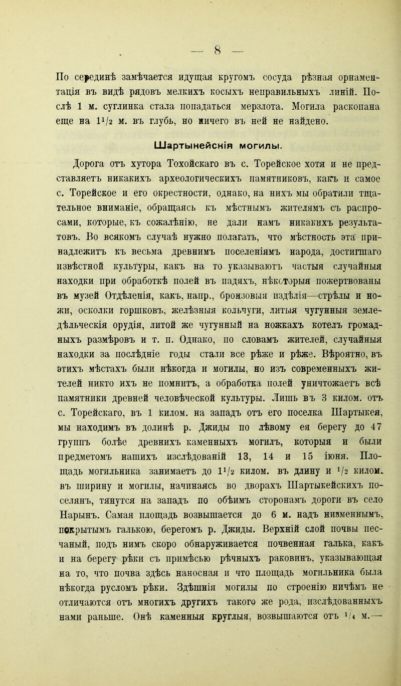 По серединѣ замѣчается идущая кругомъ сосуда рѣзная орнамен- тація въ видѣ рядовъ мелкихъ косыхъ неправильныхъ линій. По- слѣ 1 м. суглинка стала попадаться мерзлота. Могила раскопана еще на П/г м. въ глубь, но ничего въ ней не найдено. Шартынейснія могилы. Дорога отъ хутора Тохойскаго въ с. Торейское хотя и не пред- ставляетъ никакихъ археологическихъ памятниковъ, какъ и самое с. Торейское и его окрестности, однако, на нихъ мы обратили тща- тельное вниманіе, обращаясь къ мѣстнымъ жителямъ съ раснро- сами, которые, къ сожалѣнію, не дали намъ никакихъ результа- товъ. Во всякомъ случаѣ нужно полагать, что мѣстность эта' при- надлежитъ къ весьма древнимъ поселеніямъ народа, достигшаго извѣстной культуры, какъ на то указываютъ частыя случайныя находки при обработкѣ полей въ падяхъ, нѣкоторыя пожертвованы въ музей Отдѣленія, какъ, напр., бронзовыя издѣлія—стрѣлы и но- лей, осколки горшковъ, желѣзныя кольчуги, литыя чугунныя земле- дѣльческія орудія, литой же чугунный на ножкахъ котелъ громад- ныхъ размѣровъ и т. п. Однако, по словамъ жителей, случайныя находки за послѣдніе годы стали все рѣже и рѣже. Вѣроятно, въ этихъ мѣстахъ были нѣкогда и могилы, но изъ современныхъ жи- телей никто ихъ не помнитъ, а обработка полей уничтожаетъ всѣ памятники древней человѣческой культуры. Лишь въ 3 килом, отъ с. Торейскаго, въ 1 килом, на западъ отъ его поселка Шартыкея, мы находимъ въ долинѣ р. Джиды по лѣвому ея берегу до 47 группъ болѣе древнихъ каменныхъ могилъ, которыя и были предметомъ нашихъ изслѣдованій 13, 14 и 15 іюня. Пло- щадь могильника занимаетъ до П/г килом, въ длину и ]/г килом, въ ширину и могилы, начинаясь во дворахъ Шартыкейскихъ по- селянъ, тянутся на западъ по обѣимъ сторонамъ дороги въ село Нарынъ. Самая площадь возвышается до 6 м. надъ низменнымъ,, покрытымъ галькою, берегомъ р. Джиды. Верхній слой почвы пес- чаный, подъ нимъ скоро обнаруживается почвенная галька, какъ, и на берегу рѣки съ примѣсью рѣчныхъ раковинъ, указывающая на то, что почва здѣсь наносная и что площадь могильника была нѣкогда русломъ рѣки. Здѣшнія могилы по строенію ничѣмъ не отличаются отъ многихъ другихъ такого же рода, изслѣдованныхъ нами раньше. Онѣ каменныя круглыя, возвышаются отъ ОД м.—