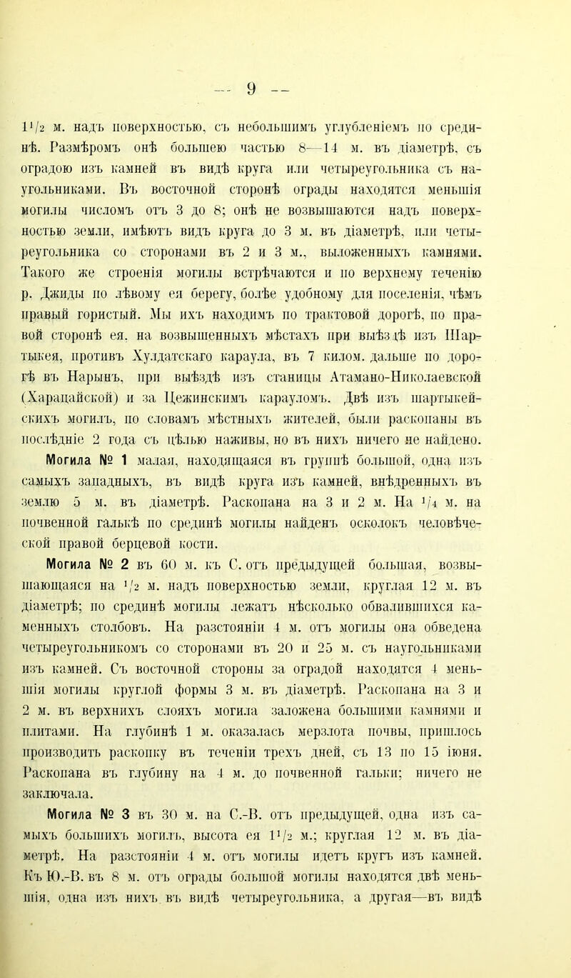 1112 м. надъ поверхностью, съ небольшимъ углубленіемъ по среди- нѣ. Размѣромъ онѣ большею частью —14 м. въ діаметрѣ, съ оградою изъ камней въ видѣ круга или четыреугольника съ на- угольниками. Въ восточной сторонѣ ограды находятся меньшія могилы числомъ отъ 3 до 8; онѣ не возвышаются надъ поверх- ностью земли, имѣютъ видъ круга до 3 м. въ діаметрѣ, или четы- реугольника со сторонами въ 2 и 3 м., выложенныхъ камнями. Такого же строенія могилы встрѣчаются и по верхнему теченію р. Джиды по лѣвому ея берегу, болѣе удобному для поселенія, чѣмъ правый гористый. Мы ихъ находимъ по трактовой дорогѣ, по пра- вой сторонѣ ея. на возвышенныхъ мѣстахъ при выѣздѣ изъ Шар- тыкея, противъ Хулдатскаго караула, въ 7 килом, дальше но доро- гѣ въ Нарынъ, при выѣздѣ изъ станицы Атамано-Николаевской (Харацайской) и за Нежинскимъ карауломъ. Двѣ изъ шартыкей- скихъ могилъ, по словамъ мѣстныхъ жителей, были раскопаны въ послѣдніе 2 года съ цѣлью наживы, но въ нихъ ничего не найдено. Могила № 1 малая, находящаяся въ группѣ большой, одна изъ самыхъ западныхъ, въ видѣ круга изъ камней, внѣдренныхъ въ землю 5 м. въ діаметрѣ. Раскопана на 3 и 2 м. На рА м. на почвенной галькѣ по срединѣ могилы найденъ осколокъ человѣче- ской правой берцевой кости. Могила № 2 въ 60 м. къ С. отъ предыдущей большая, возвы- шающаяся на V2 м. надъ поверхностью земли, круглая 12 м. въ діаметрѣ; по срединѣ могилы лежатъ нѣсколько обвалившихся ка- менныхъ столбовъ. На разстояніи 4 м. отъ могилы она обведена четыреугольникомъ со сторонами въ 20 и 25 м. съ наугольниками изъ камней. Съ восточной стороны за оградой находятся 4 мень- шія могилы круглой формы 3 м. въ діаметрѣ. Раскопана на 3 и 2 м. въ верхнихъ слояхъ могила заложена большими камнями и плитами. На глубинѣ 1 м. оказалась мерзлота почвы, пришлось производить раскопку въ теченіи трехъ дней, съ 13 по 15 іюня. Раскопана въ глубину на 4 м. до почвенной гальки; ничего не заключала. Могила № 3 въ 30 м. на С.-В. отъ предыдущей, одна изъ са- мыхъ большихъ могилъ, высота ея 11 /2 м.; круглая 12 м. въ діа- метрѣ. На разстояніи 4 м. отъ могилы идетъ кругъ изъ камней. Къ Ю.-В. въ 8 м. отъ ограды большой могилы находятся двѣ мень- шія, одна изъ нихъ въ видѣ четыреугольника, а другая—въ видѣ