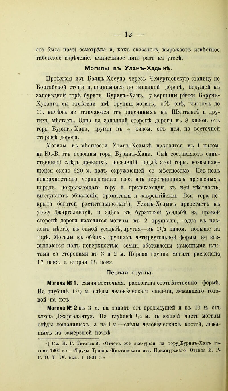 эта была нами осмотрѣна и, какъ оказалось, выражаетъ извѣстное тибетское изрѣченіе, написанное пять разъ на утесѣ. Могилы втэ Улантэ-Хадынѣ. Проѣзжая изъ Баянъ-Хосуна черезъ Чемуртаевскую станицу по Боргойской степи и, поднимаясь по западной дорогѣ, ведущей къ заповѣдной горѣ бурятъ Буринъ-Ханъ, у вершины рѣчки Барунъ- Хутанга, мы замѣтили двѣ группы могилъ; обѣ онѣ, числомъ до 10, ничѣмъ не отличаются отъ описанныхъ въ Шартыкеѣ и дру- гихъ мѣстахъ. Одна на западной сторонѣ дороги въ 8 килом, отъ горы Буринъ-Хана, другая въ 4 килом, отъ нея, по восточной сторонѣ дороги. Могилы въ мѣстности Уланъ-Ходыкѣ находятся въ 1 килом, на Ю.-В. отъ подошвы горы Буринъ-Хана. Онѣ составляютъ един- ственный слѣдъ древнихъ поселеній подлѣ этой горы, возвышаю- щейся около 620 м. надъ окружающей ее мѣстностью. Изъ-подъ поверхностнаго черноземнаго слоя изъ перегнившихъ древесныхъ породъ, покрывающаго гору и прилегающую къ ней мѣстность, выступаютъ обнаженія гранитныя и лаврентійскія. Вся гора по- крыта богатой растительностью*). Уланъ-Ходыкъ прилегаетъ къ утесу Джаргалантуй, и здѣсь въ бурятской усадьбѣ на правой сторонѣ дороги находятся могилы въ 2 группахъ,—одна въ низ- комъ мѣстѣ, въ самой усадьбѣ, другая—въ І'/г килом, повыше на горѣ. Могилы въ обѣихъ группахъ четыреугольной формы не воз- вышаются надъ поверхностью земли, обставлены каменными пли- тами со сторонами въ 3 и 2 м. Первая группа могилъ раскопана 17 іюня, а вторая 18 іюня. Первая группа. Могила №1, самая восточная, раскопана соотвѣтственно формѣ. На глубинѣ 11 /г м. слѣды человѣческаго скелета, лежавшаго голо- вой на югъ. Могила № 2 въ 3 м. на западъ отъ предыдущей и въ 40 м. отъ ключа Джаргалантуя. На глубинѣ ’/з м. въ южной части могилы слѣды лошадиныхъ, а на 1 м.—слѣды человѣческихъ костей, лежа- щихъ на замерзшей почвѣ. -) См. Н. Г. Титовскій. «Отчетъ объ экскурсіи на гору ^Буринъ-Ханъ лѣ- томъ 1900 г. — «Труды Троицк.-Кяхтинскаго отд. Приамурскаго Отдѣла И. Р* Г. О. Т. IV, вып. 1 1901 г.»