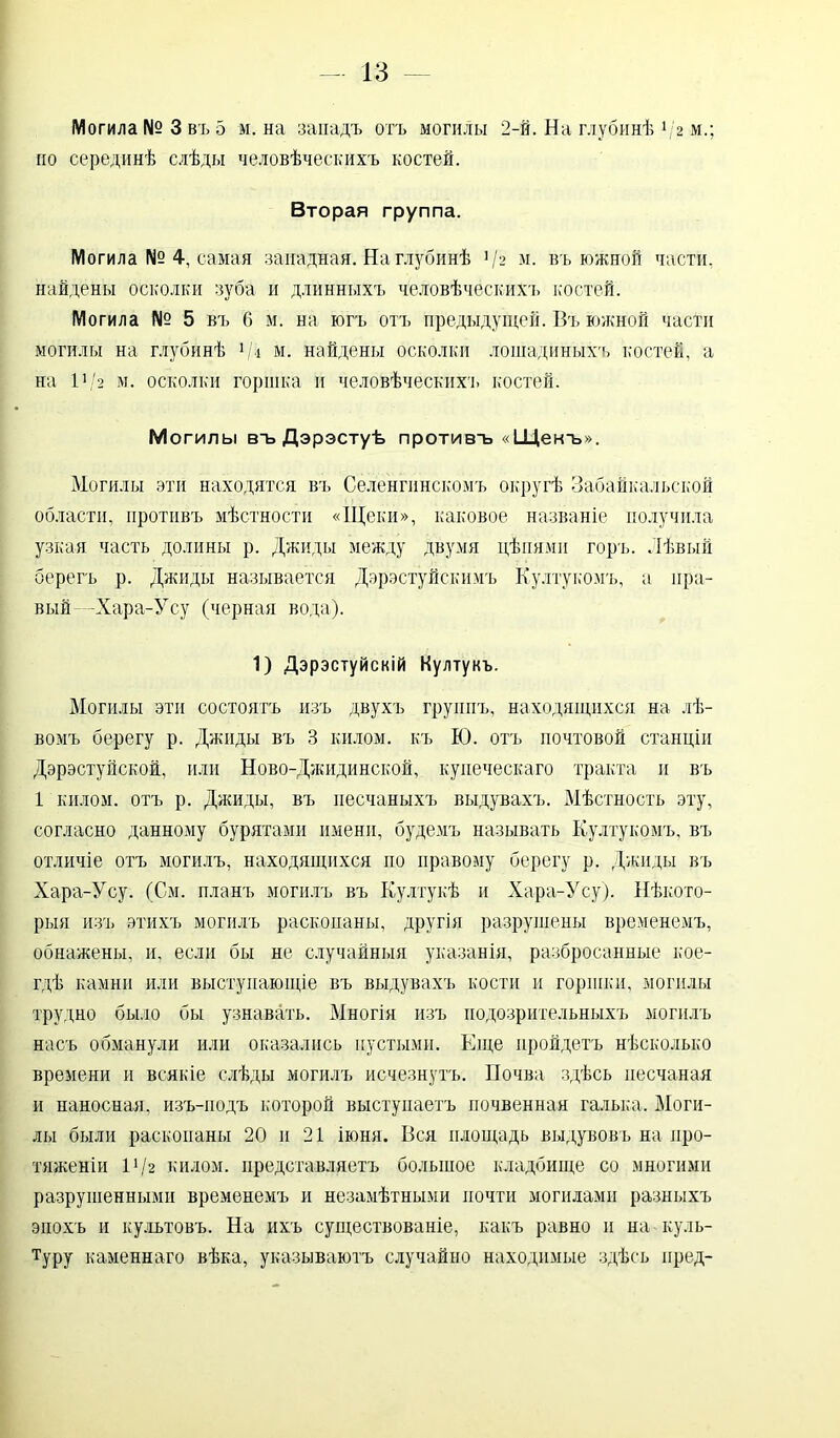 Могила № 3 въ 5 м. на западъ отъ могилы 2-й. На глубинѣ */2 м.; но серединѣ слѣды человѣческихъ костей. Вторая группа. Могила № 4, самая западная. На глубинѣ ]/2 м. въ южной части, найдены осколки зуба и длинныхъ человѣческихъ костей. Могила № 5 въ С м. на югъ отъ предыдущей. Въ южной части могилы на глубинѣ */» м. найдены осколки лошадиныхъ костей, а на 11 /2 м. осколки горшка и человѣческихъ костей. Могилы въ Дэрэстуѣ противъ «Щекъ». Могилы эти находятся въ Селенгинскомъ округѣ Забайкальской области, противъ мѣстности «Щеки», каковое названіе получила узкая часть долины р. Джиды между двумя цѣпями горъ. Лѣвый берегъ р. Джиды называется Дэрэстуйскимъ Култукомъ, а пра- вый -Хара-Усу (черная вода). 1) Дэрэстуйскій Култукъ. Могилы эти состоятъ изъ двухъ группъ, находящихся на лѣ- вомъ берегу р. Джиды въ 3 килом, къ Ю. отъ почтовой станціи Дэрэстуйской, или Ново-Джидинской, купеческаго тракта и въ 1 килом, отъ р. Джиды, въ песчаныхъ выдувахъ. Мѣстность эту, согласно данному бурятами имени, будемъ называть Култукомъ, въ отличіе отъ могилъ, находящихся но правому берегу р. Джиды въ Хара-Усу. (См. планъ могилъ въ Култукѣ и Хара-Усу). Нѣкото- рыя изъ этихъ могилъ раскопаны, другія разрушены временемъ, обнажены, и, если бы не случайныя указанія, разбросанные кое- гдѣ камни или выступающіе въ выдувахъ кости и горшки, могилы трудно было бы узнавать. Многія изъ подозрительныхъ могилъ насъ обманули или оказались пустыми. Еще пройдетъ нѣсколько времени и всякіе слѣды могилъ исчезнутъ. Почва здѣсь песчаная и наносная, изъ-подъ которой выступаетъ почвенная галька. Моги- лы были раскопаны 20 и 21 іюня. Вся площадь выдувовъ на про- тяженіи VI2 килом, представляетъ большое кладбище со многими разрушенными временемъ и незамѣтными почти могилами разныхъ эпохъ и культовъ. На ихъ существованіе, какъ равно и на куль- туру каменнаго вѣка, указываютъ случайно находимые здѣсь пред-