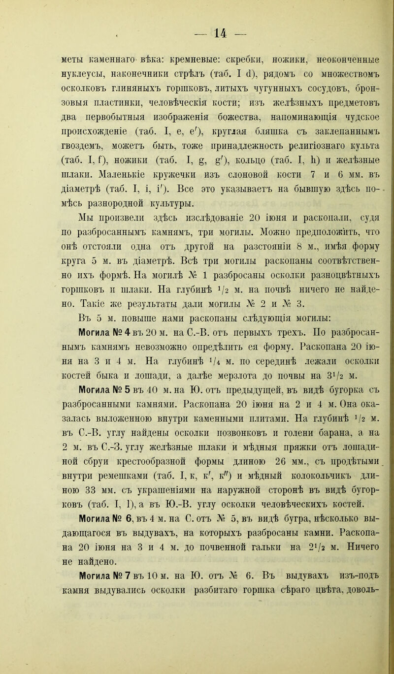 меты каменнаго вѣка: кремневые: скребки, ножики, неоконченные нуклеусы, наконечники стрѣлъ (таб. I сі), рядомъ со множествомъ осколковъ глиняныхъ горшковъ, литыхъ чугунныхъ сосудовъ, брон- зовыя пластинки, человѣческія кости; изъ желѣзныхъ предметовъ два первобытныя изображенія божества, напоминающія чудское происхожденіе (таб. I, е, е'), круглая бляшка съ заклепаннымъ гвоздемъ, можетъ быть, тоже принадлежность религіознаго культа (таб. I, Г), ножики (таб. I, §, §'), кольцо (таб. I, ѣ) и желѣзные шлаки. Маленькіе кружечки изъ слоновой кости 7 и б мм. въ діаметрѣ (таб. I, і, і'). Все это указываетъ на бывшую здѣсь по- мѣсь разнородной культуры. Мы произвели здѣсь изслѣдованіе 20 іюня и раскопали, судя по разбросаннымъ камнямъ, три могилы. Можно предположить, что онѣ отстояли одна отъ другой на разстояніи 8 м., имѣя форму круга 5 м. въ діаметрѣ. Всѣ три могилы раскопаны соотвѣтствен- но ихъ формѣ. На могилѣ Л1» 1 разбросаны осколки разноцвѣтныхъ горшковъ и шлаки. На глубинѣ 4% м. на почвѣ ничего не найде- но. Такіе же результаты дали могилы № 2 и Л» 3. Въ 5 м. повыше нами раскопаны слѣдующія могилы: Могила № 4 въ 20 м. на С.-В. отъ первыхъ трехъ. По разбросан- нымъ камнямъ невозможно опредѣлить ея форму. Раскопана 20 ію- ня на 3 и 4 м. На глубинѣ Чі м. по серединѣ лежали осколки костей быка и лошади, а далѣе мерзлота до почвы на 3‘/2 м. Могила № 5 въ 40 м. на Ю. отъ предыдущей, въ видѣ бугорка съ разбросанными камнями. Раскопана 20 іюня на 2 и 4 м. Она ока- залась выложенною внутри каменными плитами. На глубинѣ Ч2 м. въ С.-В. углу найдены осколки позвонковъ и голени барана, а на 2 м. въ С.-З. углу желѣзные шлаки и мѣдныя пряжки отъ лошади- ной сбруи крестообразной формы длиною 26 мм., съ продѣтыми внутри ремешками (таб. I, к, к/, к) и мѣдный колокольчикъ дли- ною 33 мм. съ украшеніями на наружной сторонѣ въ видѣ бугор- ковъ (таб. I, 1), а въ Ю.-В. углу осколки человѣческихъ костей. Могила № 6, въ 4 м. на С. отъ № 5, въ видѣ бугра, нѣсколько вы- дающагося въ выдувахъ, на которыхъ разбросаны камни. Раскопа- на 20 іюня на 3 и 4 м. до почвенной гальки на 2х/з м. Ничего не найдено. Могила № 7 въ 10 м. на Ю. отъ № 6. Въ выдувахъ изъ-подъ камня выдувались осколки разбитаго горшка сѣраго цвѣта, доволь-
