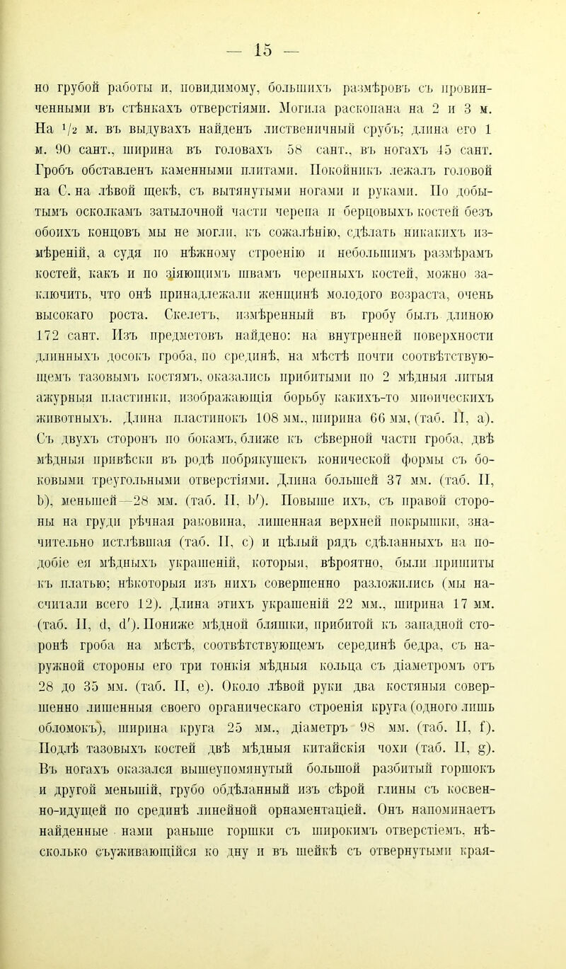 но грубой работы и, иовидимому, большихъ размѣровъ съ провин- ченными въ стѣнкахъ отверстіями. Могила раскопана на 2 и 3 м. На 1І2 м. въ выдувахъ найденъ лиственичный срубъ; длина его 1 м. 90 сайт., ширина въ головахъ 58 сайт., въ ногахъ 45 сайт. Гробъ обставленъ каменными плитами. Покойникъ лежалъ головой на С. на лѣвой щекѣ, съ вытянутыми ногами и руками. По добы- тымъ осколкамъ затылочной части черепа и бердовыхъ костей безъ обоихъ кондовъ мы не могли, къ сожалѣнію, сдѣлать никакихъ из- мѣреній, а судя но нѣжному строенію и небольшимъ размѣрамъ костей, какъ и по зіяющимъ швамъ черепныхъ костей, можно за- ключить, что онѣ принадлежали женщинѣ молодого возраста, очень высокаго роста. Скелетъ, измѣренный въ гробу былъ длиною 172 сайт. Изъ предметовъ найдено: на внутренней поверхности длинныхъ досокъ гроба, по срединѣ, на мѣстѣ почти соотвѣтствую- щемъ тазовымъ костямъ, оказались прибитыми но 2 мѣдныя литыя ажурныя пластинки, изображающія борьбу какихъ-то миѳическихъ животныхъ. Длина пластинокъ 108 мм., ширина 66 мм, (таб. И, а). Съ двухъ сторонъ до бокамъ, ближе къ сѣверной части гроба, двѣ мѣдныя привѣски въ родѣ побрякушекъ конической формы съ бо- ковыми треугольными отверстіями. Длина большей 37 мм. (таб. II, Ь), меньшей —28 мм. (таб. II, 1У). Повыше ихъ, съ правой сторо- ны на груди рѣчная раковина, лишенная верхней покрышки, зна- чительно истлѣвшая (таб. II, с) и цѣлый рядъ сдѣланныхъ на по- добіе ея мѣдныхъ украшеній, которыя, вѣроятно, были пришиты къ платью; нѣкоторыя изъ нихъ совершенно разложились (мы на- считали всего 12). Длина этихъ украшеній 22 мм., ширина 17 мм. (таб. II, сі, (Г). Пониже мѣдной бляшки, прибитой къ западной сто- ронѣ гроба на мѣстѣ, соотвѣтствующемъ серединѣ бедра, съ на- ружной стороны его три тонкія мѣдныя кольца съ діаметромъ отъ 28 до 35 мм. (таб. II, е). Около лѣвой руки два костяныя совер- шенно лишенныя своего органическаго строенія круга (одного лишь обломокъ), ширина круга 25 мм., діаметръ 98 мм. (таб. II, I). Подлѣ тазовыхъ костей двѣ мѣдныя китайскія чохи (таб. II, §). Въ ногахъ оказался вышеупомянутый большой разбитый горшокъ и другой меньшій, грубо обдѣланный изъ сѣрой глины съ косвен- но-идущей но срединѣ линейной орнаментаціей. Онъ напоминаетъ найденные нами раньше горшки съ широкимъ отверстіемъ, нѣ- сколько еъуживающійся ко дну и въ шейкѣ съ отвернутыми края-
