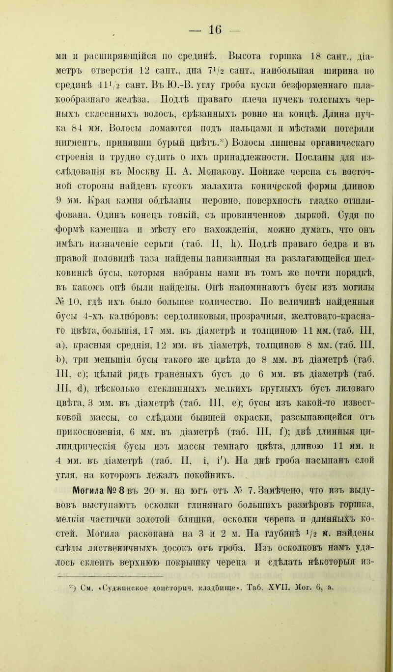 ми и расширяющійся по срединѣ. Высота горшка 18 сайт., діа- метръ отверстія 12 сайт., дна 7Ѵг сайт., наибольшая ширина по срединѣ 411 / 2 сайт. Въ Ю.-В. углу гроба куски безформеннаго шла- кообразнаго желѣза. Подлѣ праваго плеча пучекъ толстыхъ чер- ныхъ склеенныхъ волосъ, срѣзанныхъ ровно на концѣ. Длина пуч- ка 84 мм. Волосы ломаются подъ пальцами и мѣстами потеряли пигментъ, принявши бурый цвѣтъ.*) Волосы лишены органическаго строенія и трудно судить о ихъ принадлежности. Посланы для из- слѣдованія въ Москву II. А. Монакову. Пониже черепа съ восточ- ной стороны найденъ кусокъ малахита конической формы длиною 9 мм. Края камня обдѣланы неровно, поверхность гладко отшли- фована. Одинъ конецъ тонкій, съ провинченною дыркой. Судя по •формѣ камешка и мѣсту его нахожденія, можно думать, что онъ имѣлъ назначеніе серьги (таб. II, й). Подлѣ праваго бедра и въ правой половинѣ таза найдены нанизанныя на разлагающейся шел- ковинкѣ бусы, которыя набраны нами въ томъ же почти порядкѣ, въ какомъ онѣ были найдены. Онѣ напоминаютъ бусы изъ могилы № 10, гдѣ ихъ было большее количество. По величинѣ найденныя бусы 4-хъ калибровъ: сердоликовыя, прозрачныя, желтовато-красна- го цвѣта, большія, 17 мм. въ діаметрѣ и толщиною 11мм. (таб. III, а), красныя среднія. 12 мм. въ діаметрѣ, толщиною 8 мм. (таб. III, й), три меньшія бусы такого же цвѣта до 8 мм. въ діаметрѣ (таб. III, с); цѣлый рядъ граненыхъ бусъ до 6 мм. въ діаметрѣ (таб. III, б), нѣсколько стеклянныхъ мелкихъ круглыхъ бусъ лиловаго цвѣта, 3 мм. въ діаметрѣ (таб. III, е); бусы изъ какой-то извест- ковой массы, со слѣдами бывшей окраски, разсыпающейся отъ прикосновенія, 6 мм. въ діаметрѣ (таб. III, I); Двѣ длинныя ци- линдрическія бусы изъ массы темнаго цвѣта, длиною 11 мм. и 4 мм. въ діаметрѣ (таб. II, і, !)• На днѣ гроба насыпанъ слой угля, на которомъ лежалъ покойникъ. Могила №8 въ 20 м. на югъ отъ № 7. Замѣчено, что изъ выду- вовъ выступаютъ осколки глинянаго большихъ размѣровъ горшка, мелкія частички золотой бляшки,- осколки черепа и длинныхъ ко- стей. Могила раскопана на 3 и 2 м. На глубинѣ Ѵ* м. найдены слѣды лиственичныхъ досокъ отъ гроба. Изъ осколковъ намъ уда- лось склеить верхнюю покрышку черепа и сдѣлать нѣкоторыя из- *) См. «Суджинское доисторич. кладбище». Таб. XVII. Мог. 6, а.