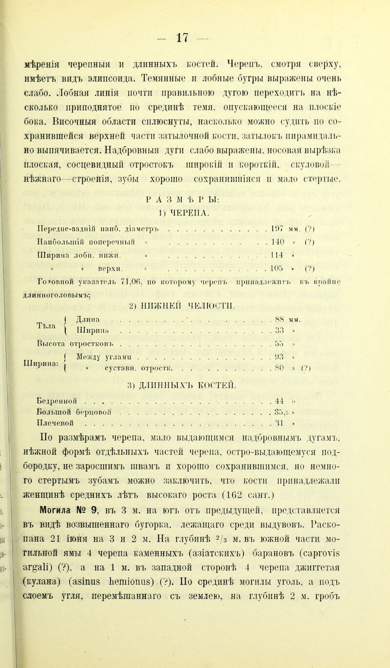 мѣренія черепныя и длинныхъ костей. Черепъ, смотря сверху, имѣетъ видъ элипсоида. Темянные и лобные бугры выражены очень слабо. Лобная линія почти правильного дугою переходитъ на нѣ- сколько приподнятое но срединѣ темя, опускающееся на плоскіе бока. Височныя области сплюснуты, насколько можно судить по со- хранившейся верхней части затылочной кости, затылокъ пирамидаль- но выпячивается. Надбровныя дуги слабо выражены, носовая вырѣзка плоская, сосцевидный отростокъ широкій и короткій, скуловоіі- нѣжнаго—строенія, зубы хорошо сохранившіяся и мало стертые. Р А 3 М Ѣ Р Ы: 1) ЧЕРЕПА. Передне-задній наиб, діаметръ 197 мм. (?) Наибольшій поперечный » 140 » (?) Ширина лобн. нижи. » 114 * » » верхи. * 105 » (?) Головной указатель 71,00, по которому черепъ принадлежитъ къ крайне д л ннн ого ло вы мъ', 2) НИЖНЕЙ ЧЕЛЮСТИ. ( Длина • Тѣла { ГІТ ( Ширина Высота отростковъ ( Между углами Ширина: [ г ( * суставн. отростк. ....... 3) ДЛИННЫХЪ КОСТЕЙ. Бедренной Большой берцовой Плечевой 88 мм 55 * 93 » 80 » (?) 4Д » По размѣрамъ черепа, мало выдающимся надбровнымъ дугамъ, нѣжной формѣ отдѣльныхъ частей черепа, остро-выдающемуся под- бородку, не заросшимъ швамъ и хорошо сохранившимся, но немно- го стертымъ зубамъ можно заключить, что кости принадлежали женщинѣ среднихъ лѣтъ высокаго роста (102 сайт.) Могила № 9, въ 3 м. на югъ отъ предыдущей, представляется въ видѣ возвышеннаго бугорка, лежащаго среди выдувовъ. Раско- пана 21 іюня на 3 и 2 м. На глубинѣ 2/з м. въ южной части мо- гильной ямы 4 черепа каменныхъ (азіатскихъ) барановъ (саргоѵіз аг^аіі) (?), а на 1 м. въ западной сторонѣ 4 черепа джиггетая (кулана) (азіпиз ііетіопиз) (?). По срединѣ могилы уголь, а подъ слоемъ угля, перемѣшаннаго съ землею, на глубинѣ 2 м. гробъ