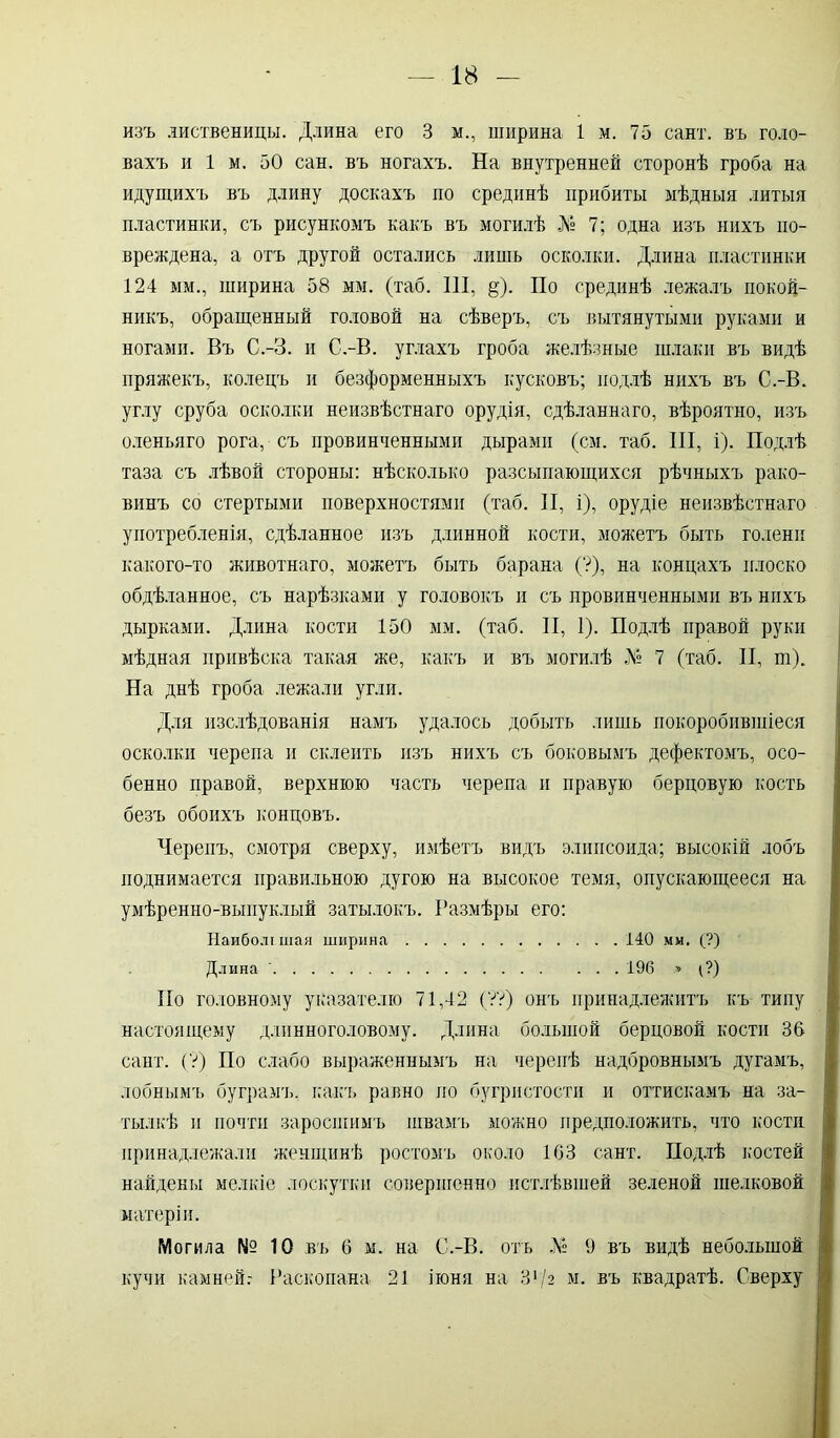 изъ диственицы. Длина его 3 м., ширина 1 м. 75 сайт, въ голо- вахъ и 1 м. 50 сан. въ ногахъ. На внутренней сторонѣ гроба на идущихъ въ длину доскахъ по срединѣ прибиты мѣдныя литыя пластинки, съ рисункомъ какъ въ могилѣ № 7; одна изъ нихъ по- вреждена, а отъ другой остались лишь осколки. Длина пластинки 124 мм., ширина 58 мм. (таб. 111, §). По срединѣ лежалъ покой- никъ, обращенный головой на сѣверъ, съ вытянутыми руками и ногами. Въ С.-З. и С.-В. углахъ гроба желѣзные шлаки въ видѣ пряжекъ, колецъ и безформенныхъ кусковъ; подлѣ нихъ въ С.-В. углу сруба осколки неизвѣстнаго орудія, сдѣланнаго, вѣроятно, изъ оленьяго рога, съ провинченными дырами (см. таб. III, і). Подлѣ таза съ лѣвой стороны: нѣсколько разсыпающихся рѣчныхъ рако- винъ со стертыми поверхностями (таб. II, і), орудіе неизвѣстнаго употребленія, сдѣланное изъ длинной кости, можетъ быть голени какого-то животнаго, можетъ быть барана (?), на концахъ плоско обдѣланное, съ нарѣзками у головокъ и съ провинченными въ нихъ дырками. Длина кости 150 мм. (таб. II, 1). Подлѣ правой руки мѣдная привѣска такая же, какъ и въ могилѣ № 7 (таб. II, т). На днѣ гроба лежали угли. Для изслѣдованія намъ удалось добыть лишь покоробившіеся осколки черепа и склеить изъ нихъ съ боковымъ дефектомъ, осо- бенно правой, верхнюю часть черепа и правую берцовую кость безъ обоихъ концовъ. Черепъ, смотря сверху, имѣетъ видъ элипсоида; высокій лобъ поднимается правильною дугою на высокое темя, опускающееся на умѣренно-выпуклый затылокъ. Размѣры его: Наиболт шая ширина 140 мм. (?) Длина ' 196 » (?) Но головному указателю 71,42 (УѴ) онъ принадлежитъ къ типу настоящему длинноголовому. Длина большой берцовой кости 36 сайт. (У) По слабо выраженнымъ на черепѣ надбровнымъ дугамъ, лобнымъ буграмъ, какъ равно по бугристости и оттискамъ на за- тылкѣ и почти заросшимъ швамъ можно предположить, что кости принадлежали женщинѣ ростомъ около 163 сайт. Подлѣ костей найдены мелкіе лоскутки совершенно истлѣвшей зеленой шелковой матеріи. Могила № 10 въ 6 м. на С.-В. отъ № 9 въ видѣ небольшой кучи камней.- Раскопана 21 іюня на 31 /2 м. въ квадратѣ. Сверху